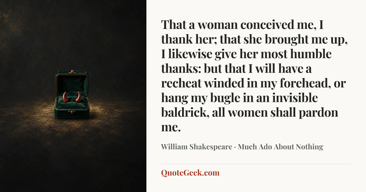 “That a woman conceived me, I thank her; that she brought me up, I likewise give her most humble thanks: but that I will have a recheat winded in my forehead, or hang my bugle in an invisible baldrick, all women shall pardon me.” — William Shakespeare · Much Ado About Nothing. Illustrated QuoteGeek card.