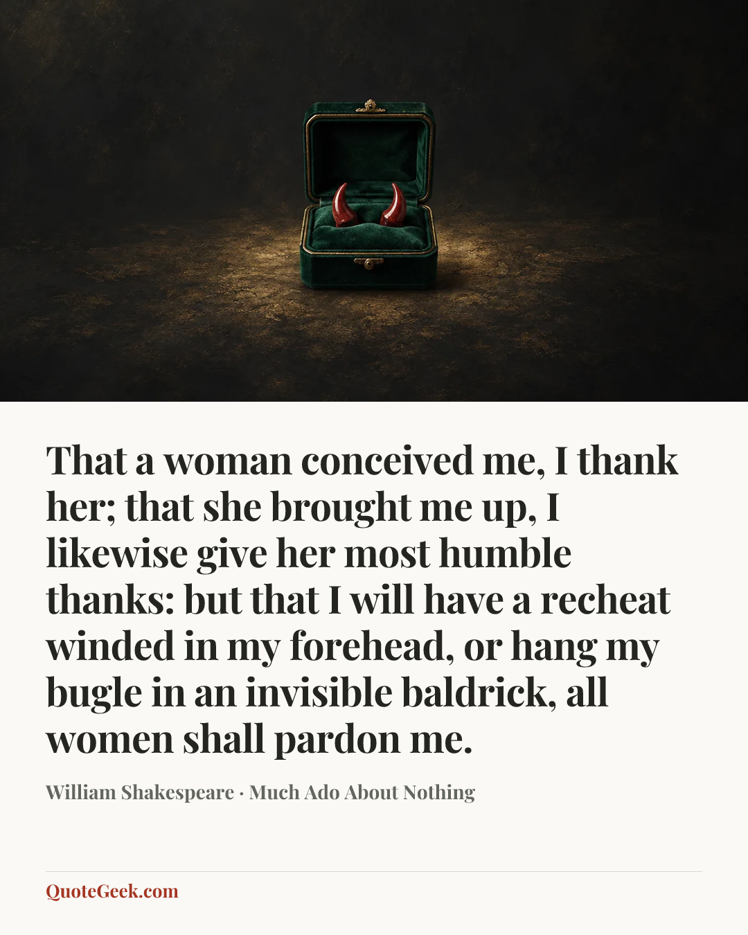 “That a woman conceived me, I thank her; that she brought me up, I likewise give her most humble thanks: but that I will have a recheat winded in my forehead, or hang my bugle in an invisible baldrick, all women shall pardon me.” — William Shakespeare · Much Ado About Nothing. Illustrated QuoteGeek card.