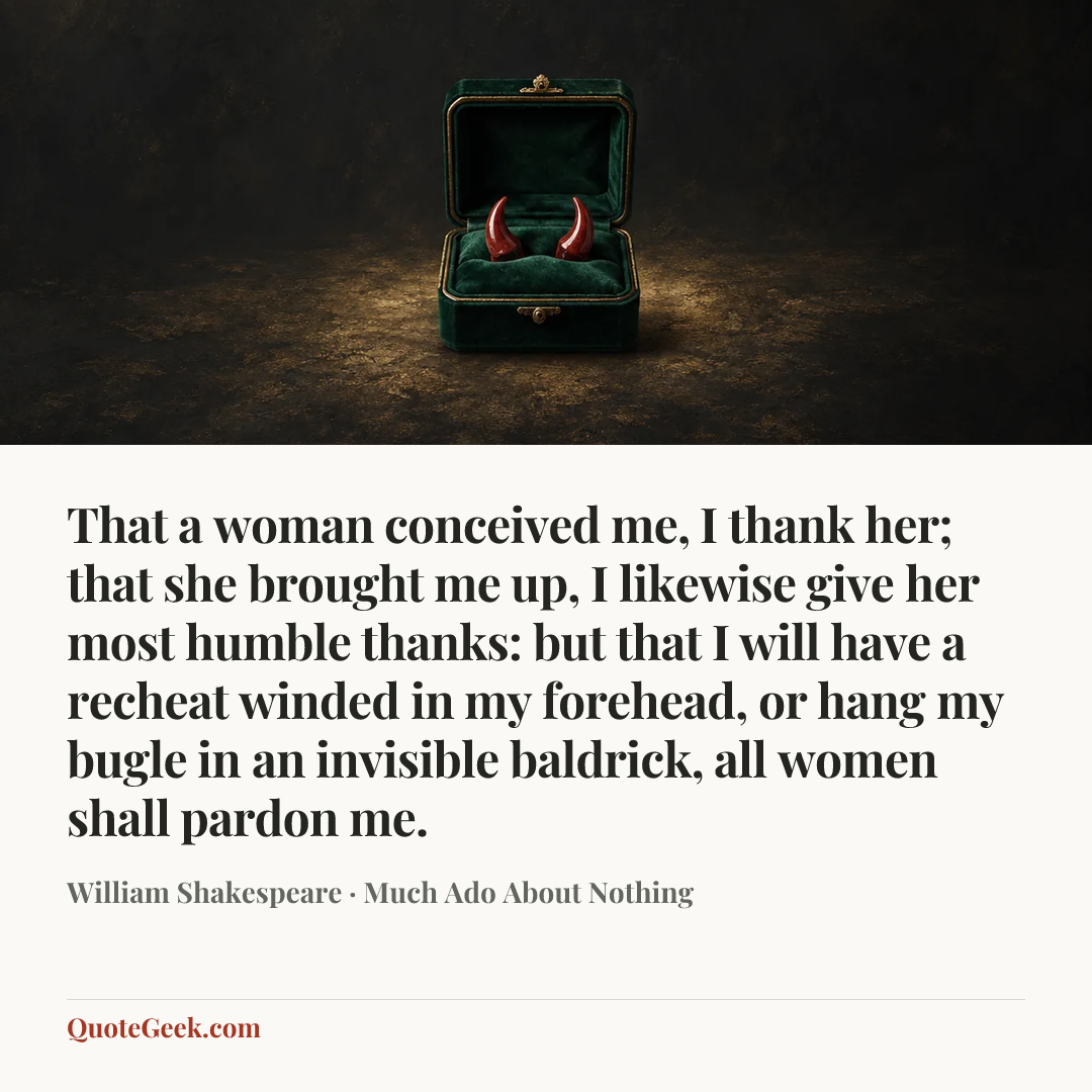 “That a woman conceived me, I thank her; that she brought me up, I likewise give her most humble thanks: but that I will have a recheat winded in my forehead, or hang my bugle in an invisible baldrick, all women shall pardon me.” — William Shakespeare · Much Ado About Nothing. Illustrated QuoteGeek card.