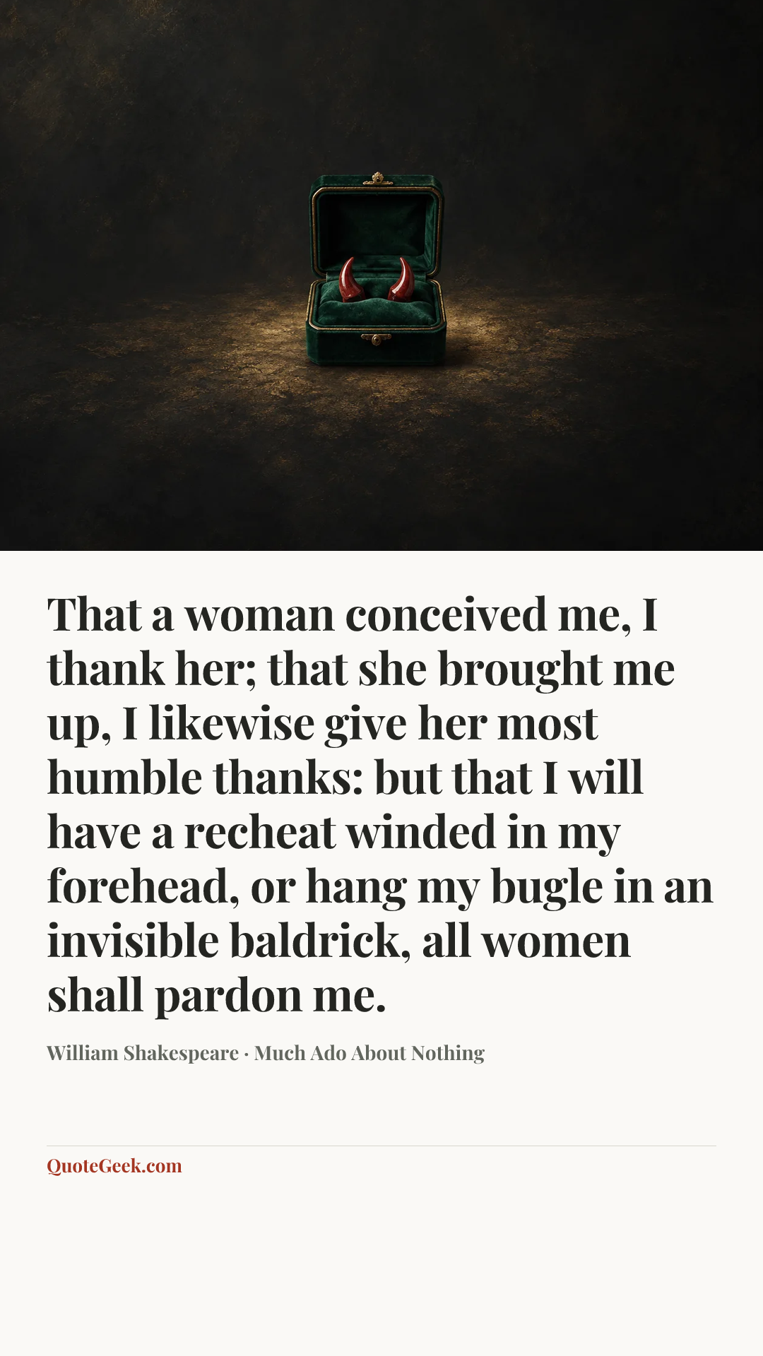 “That a woman conceived me, I thank her; that she brought me up, I likewise give her most humble thanks: but that I will have a recheat winded in my forehead, or hang my bugle in an invisible baldrick, all women shall pardon me.” — William Shakespeare · Much Ado About Nothing. Illustrated QuoteGeek card.