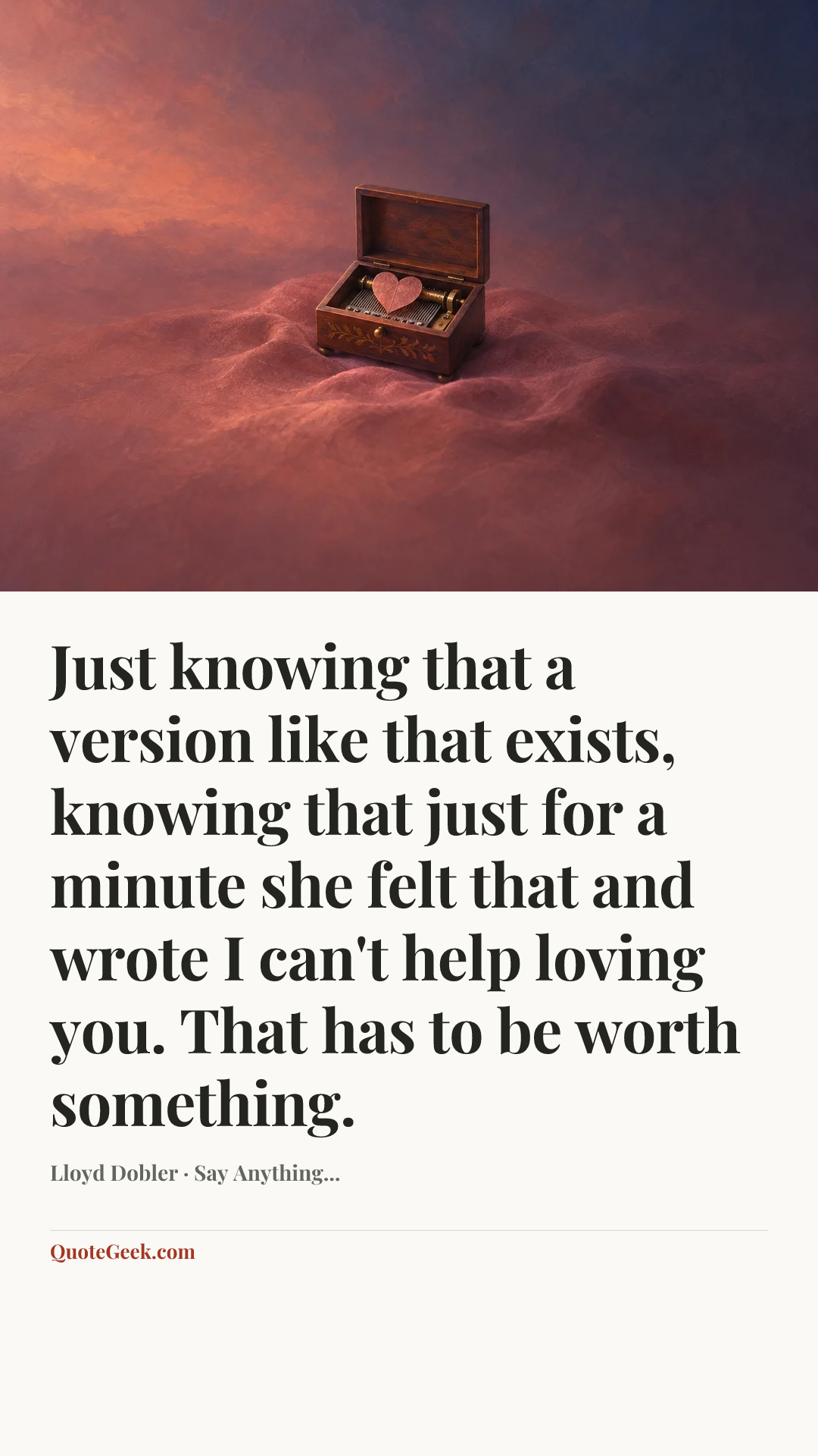 “Just knowing that a version like that exists, knowing that just for a minute she felt that and wrote I can't help loving you. That has to be worth something.” — Lloyd Dobler · Say Anything.... Illustrated QuoteGeek card.