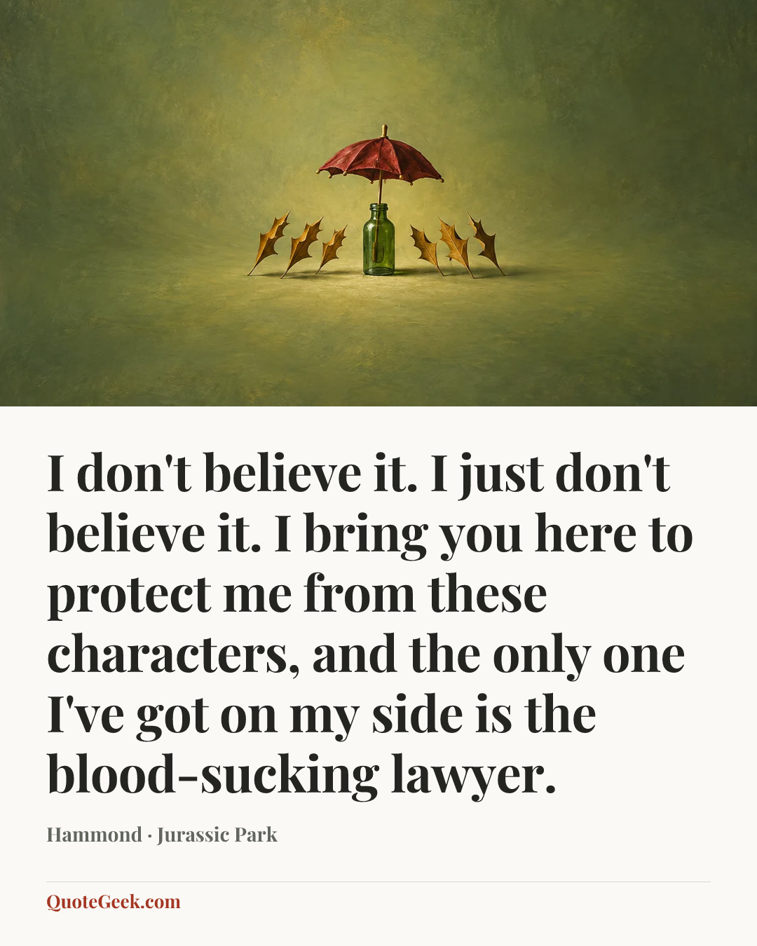 “I don't believe it. I just don't believe it. I bring you here to protect me from these characters, and the only one I've got on my side is the blood-sucking lawyer.” — Hammond · Jurassic Park. Illustrated QuoteGeek card.