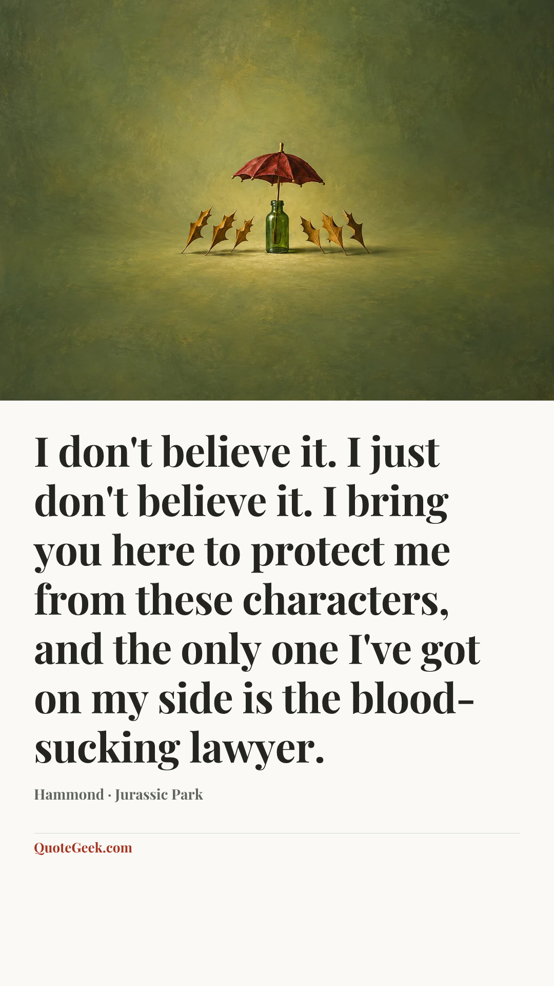 “I don't believe it. I just don't believe it. I bring you here to protect me from these characters, and the only one I've got on my side is the blood-sucking lawyer.” — Hammond · Jurassic Park. Illustrated QuoteGeek card.
