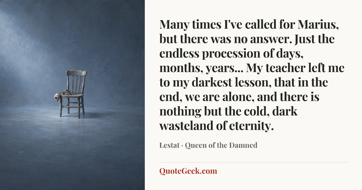 “Many times I've called for Marius, but there was no answer. Just the endless procession of days, months, years... My teacher left me to my darkest lesson, that in the end, we are alone, and there is nothing but the cold, dark wasteland of eternity.” — Lestat · Queen of the Damned. Illustrated QuoteGeek card.