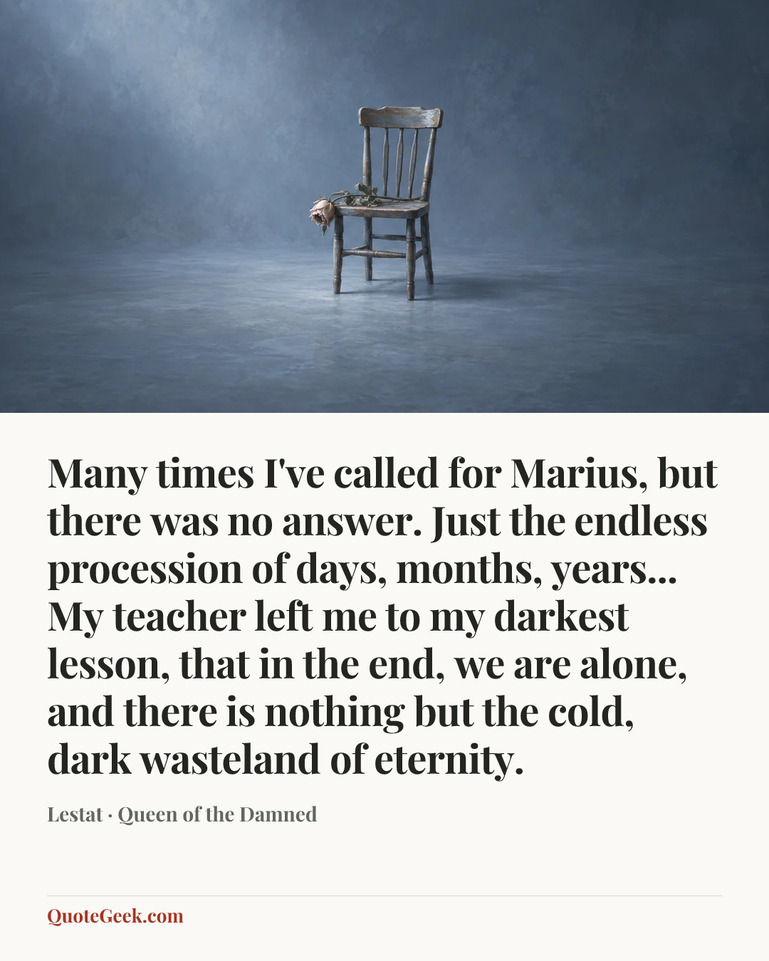 “Many times I've called for Marius, but there was no answer. Just the endless procession of days, months, years... My teacher left me to my darkest lesson, that in the end, we are alone, and there is nothing but the cold, dark wasteland of eternity.” — Lestat · Queen of the Damned. Illustrated QuoteGeek card.