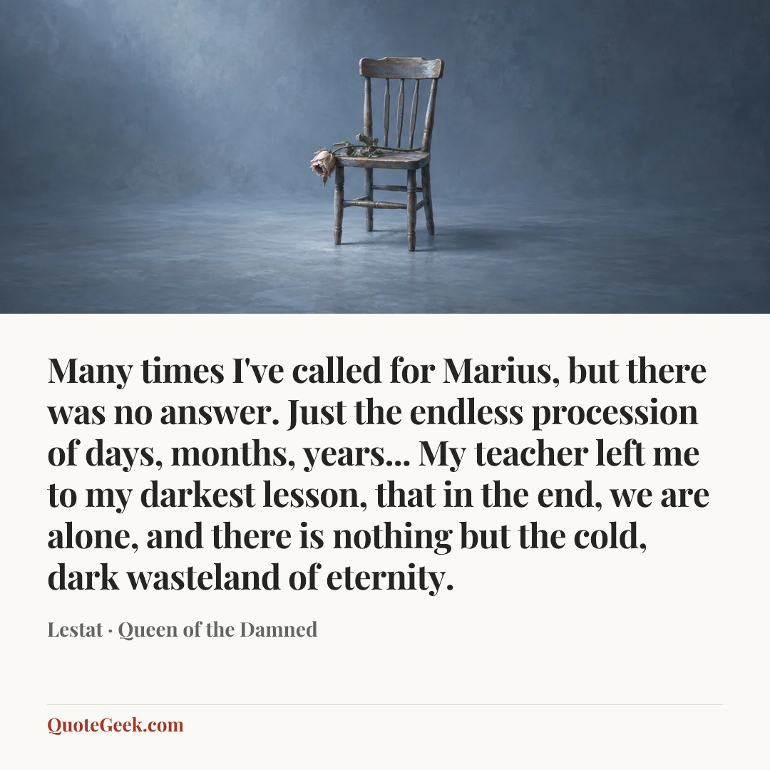 “Many times I've called for Marius, but there was no answer. Just the endless procession of days, months, years... My teacher left me to my darkest lesson, that in the end, we are alone, and there is nothing but the cold, dark wasteland of eternity.” — Lestat · Queen of the Damned. Illustrated QuoteGeek card.