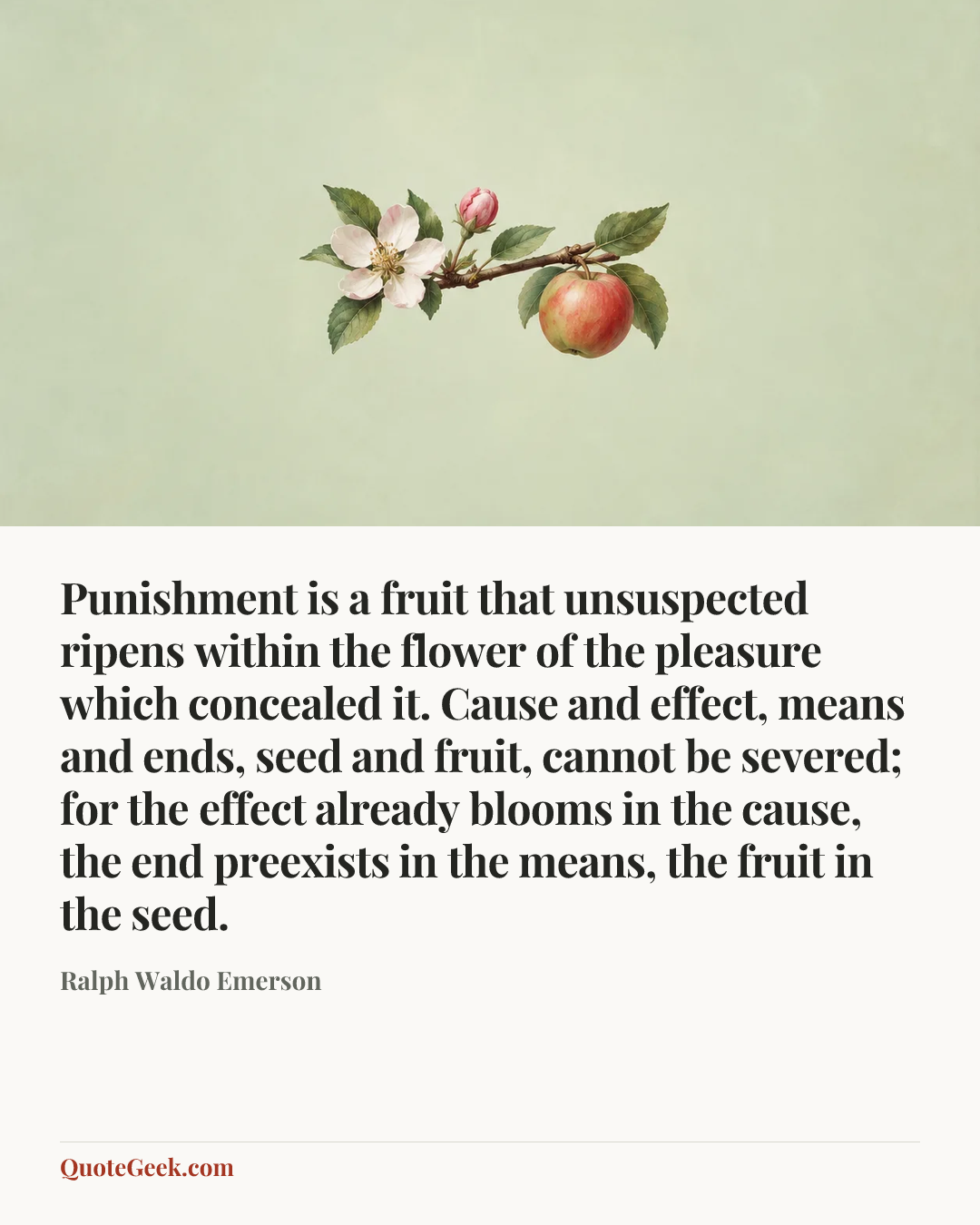 “Punishment is a fruit that unsuspected ripens within the flower of the pleasure which concealed it. Cause and effect, means and ends, seed and fruit, cannot be severed; for the effect already blooms in the cause, the end preexists in the means, the fruit in the seed.” — Ralph Waldo Emerson. Illustrated QuoteGeek card.