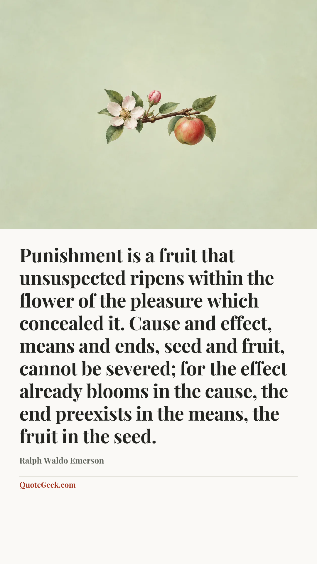 “Punishment is a fruit that unsuspected ripens within the flower of the pleasure which concealed it. Cause and effect, means and ends, seed and fruit, cannot be severed; for the effect already blooms in the cause, the end preexists in the means, the fruit in the seed.” — Ralph Waldo Emerson. Illustrated QuoteGeek card.