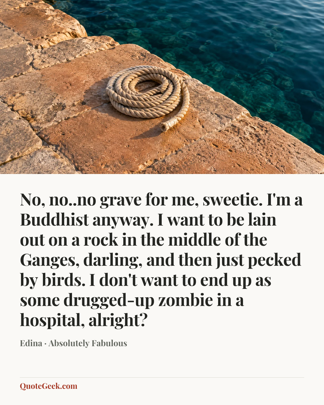 “No, no..no grave for me, sweetie. I'm a Buddhist anyway. I want to be lain out on a rock in the middle of the Ganges, darling, and then just pecked by birds. I don't want to end up as some drugged-up zombie in a hospital, alright?” — Edina · Absolutely Fabulous. Illustrated QuoteGeek card.