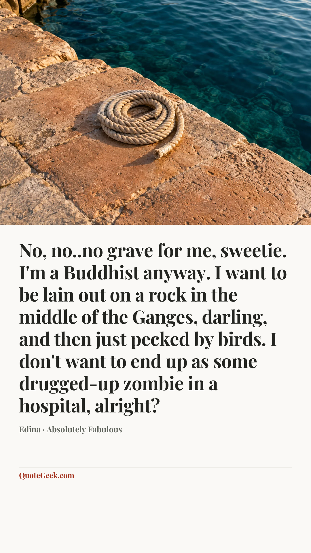 “No, no..no grave for me, sweetie. I'm a Buddhist anyway. I want to be lain out on a rock in the middle of the Ganges, darling, and then just pecked by birds. I don't want to end up as some drugged-up zombie in a hospital, alright?” — Edina · Absolutely Fabulous. Illustrated QuoteGeek card.