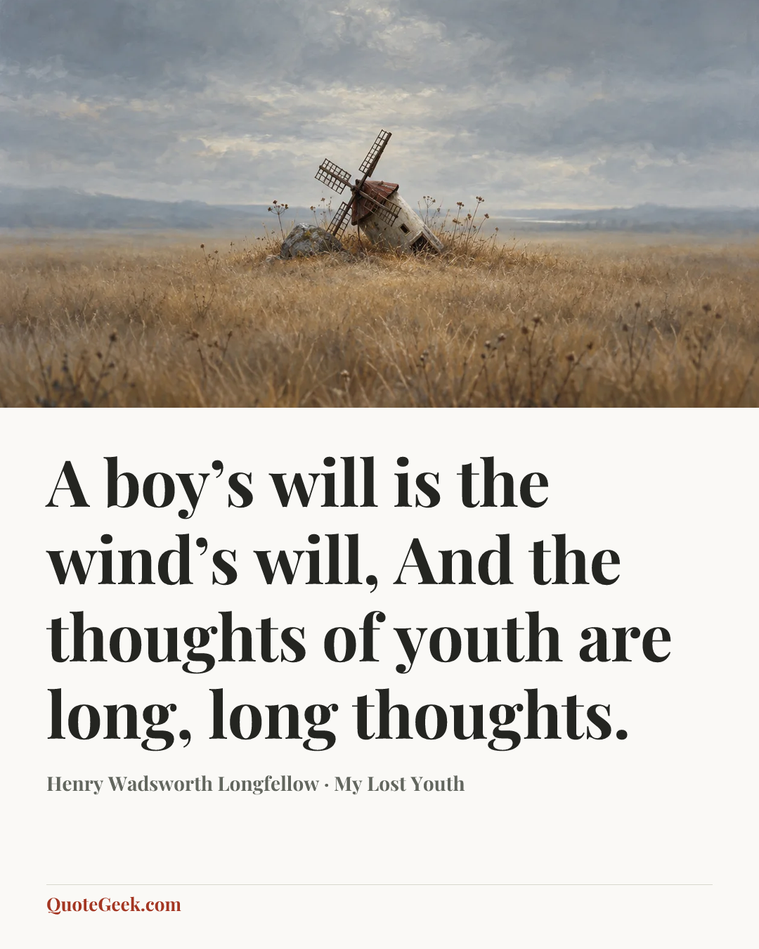 “A boy’s will is the wind’s will,
And the thoughts of youth are long, long thoughts.” — Henry Wadsworth Longfellow · My Lost Youth. Illustrated QuoteGeek card.