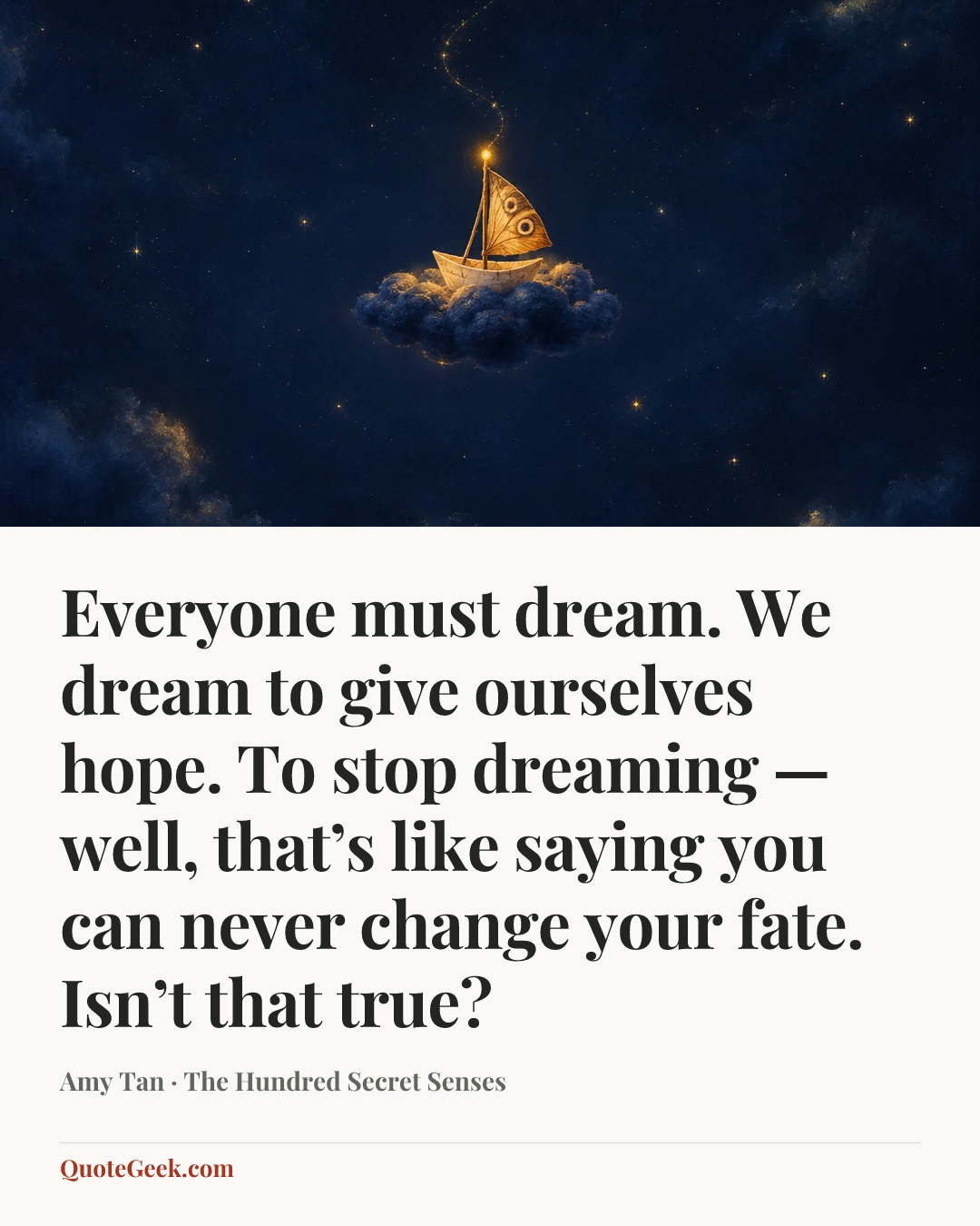 “Everyone must dream. We dream to give ourselves hope. To stop dreaming — well, that’s like saying you can never change your fate. Isn’t that true?” — Amy Tan · The Hundred Secret Senses. Illustrated QuoteGeek card.