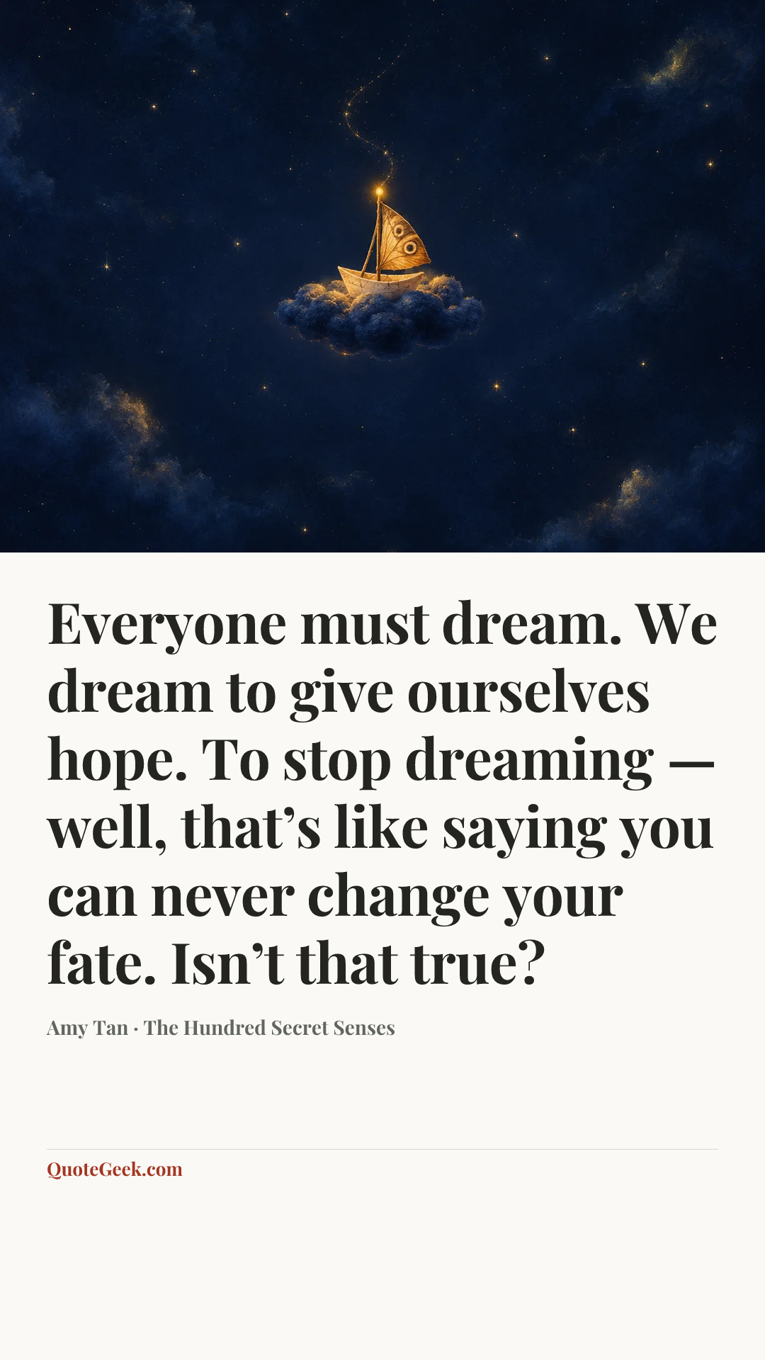 “Everyone must dream. We dream to give ourselves hope. To stop dreaming — well, that’s like saying you can never change your fate. Isn’t that true?” — Amy Tan · The Hundred Secret Senses. Illustrated QuoteGeek card.