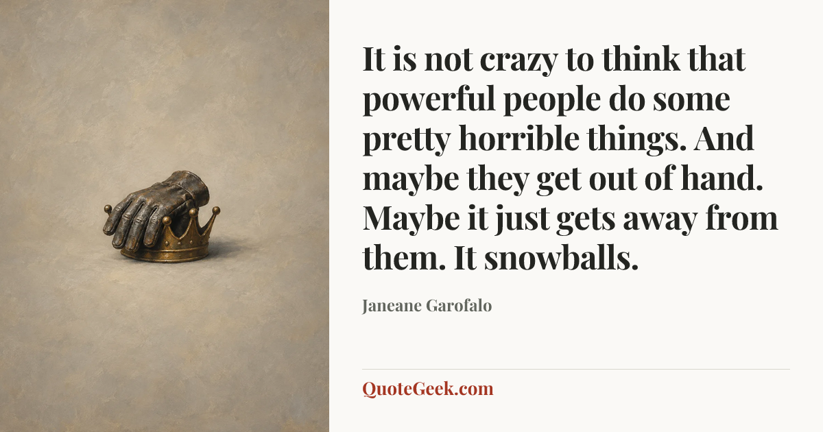 “It is not crazy to think that powerful people do some pretty horrible things. And maybe they get out of hand. Maybe it just gets away from them. It snowballs.” — Janeane Garofalo. Illustrated QuoteGeek card.