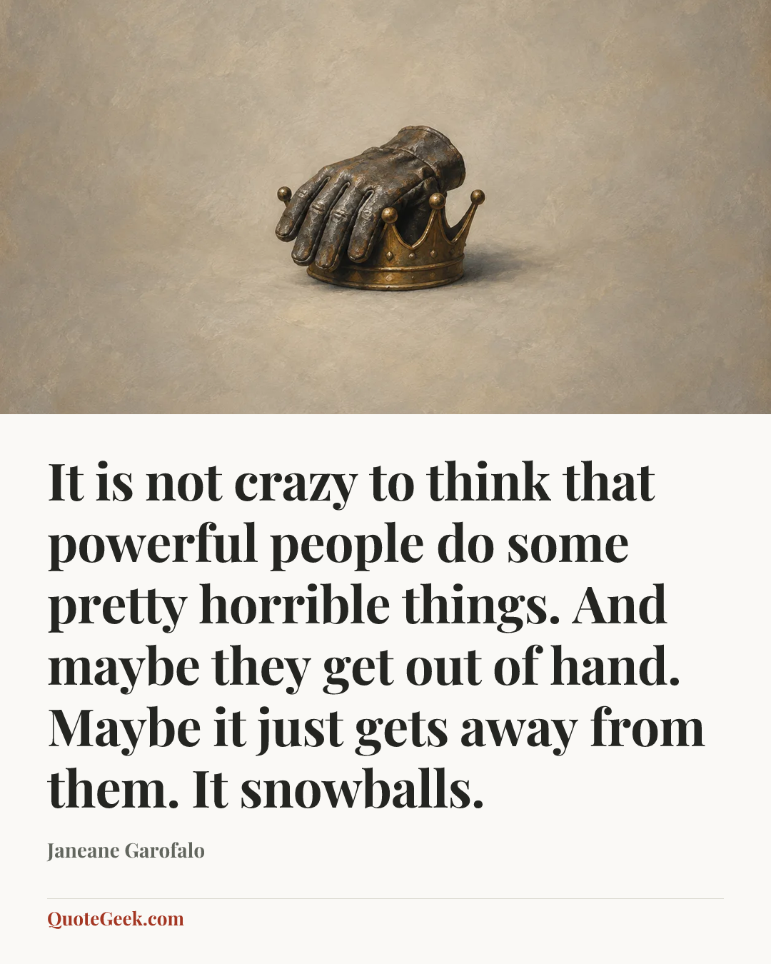 “It is not crazy to think that powerful people do some pretty horrible things. And maybe they get out of hand. Maybe it just gets away from them. It snowballs.” — Janeane Garofalo. Illustrated QuoteGeek card.