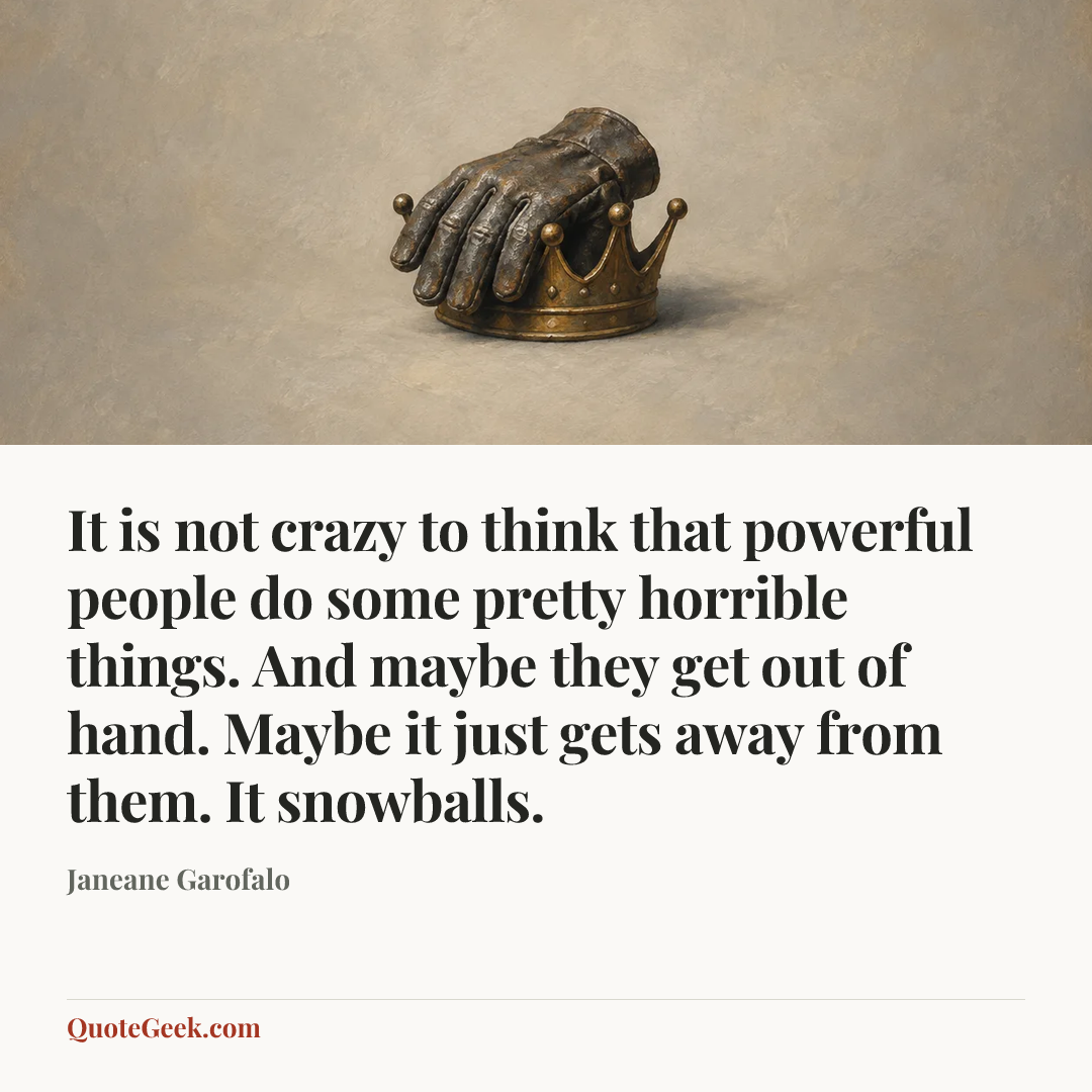 “It is not crazy to think that powerful people do some pretty horrible things. And maybe they get out of hand. Maybe it just gets away from them. It snowballs.” — Janeane Garofalo. Illustrated QuoteGeek card.