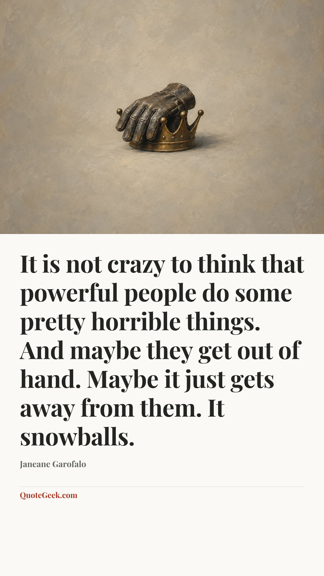 “It is not crazy to think that powerful people do some pretty horrible things. And maybe they get out of hand. Maybe it just gets away from them. It snowballs.” — Janeane Garofalo. Illustrated QuoteGeek card.