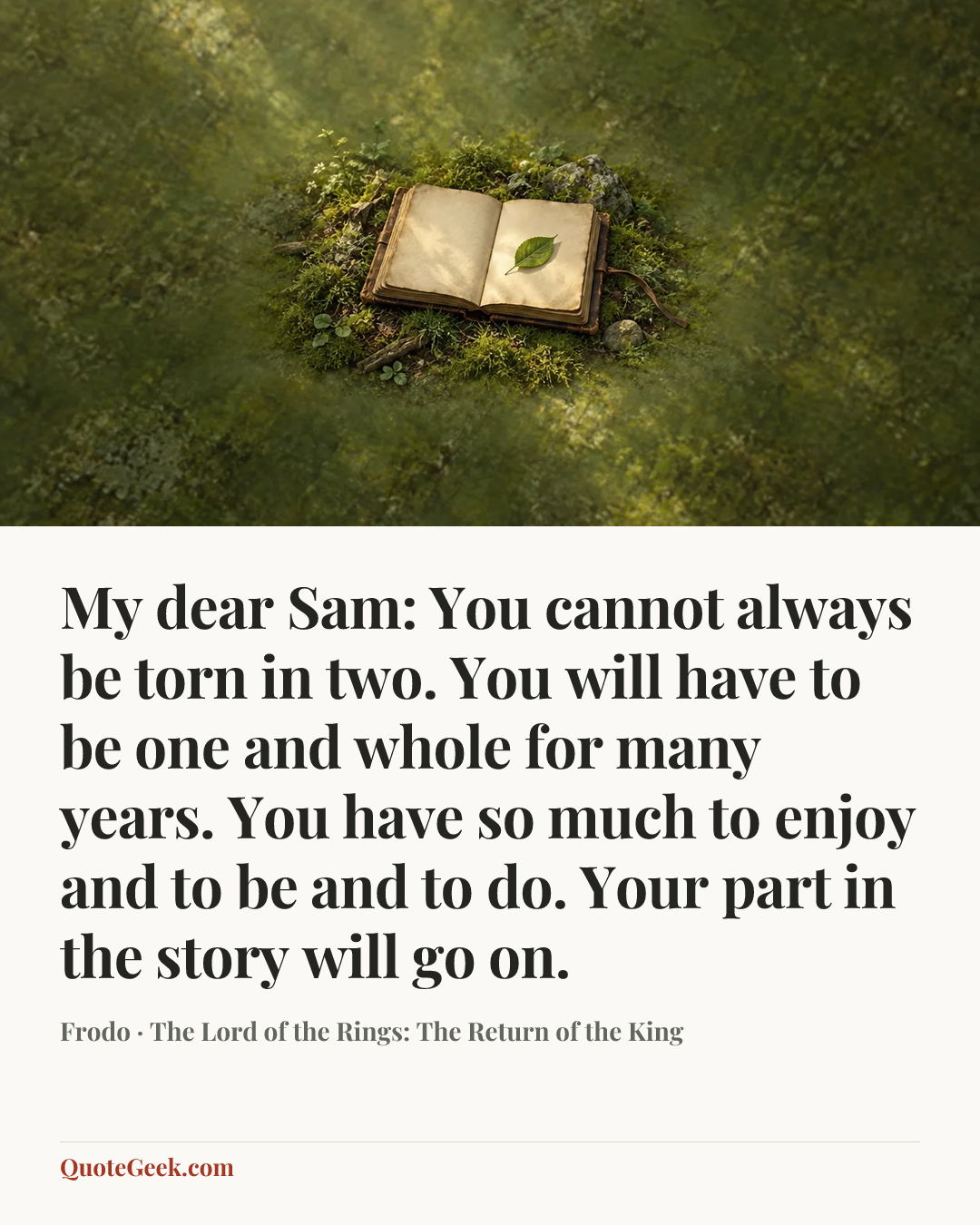 “My dear Sam: You cannot always be torn in two. You will have to be one and whole for many years. You have so much to enjoy and to be and to do. Your part in the story will go on.” — Frodo · The Lord of the Rings: The Return of the King. Illustrated QuoteGeek card.