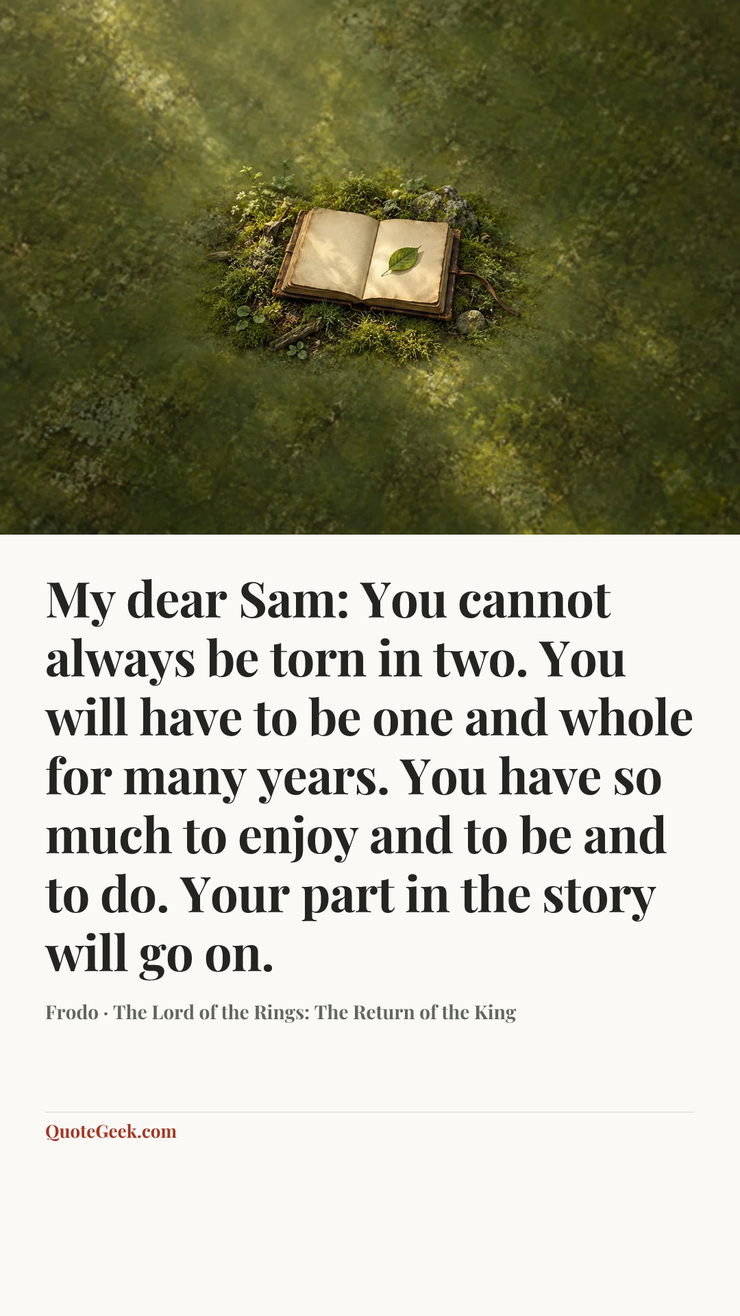 “My dear Sam: You cannot always be torn in two. You will have to be one and whole for many years. You have so much to enjoy and to be and to do. Your part in the story will go on.” — Frodo · The Lord of the Rings: The Return of the King. Illustrated QuoteGeek card.