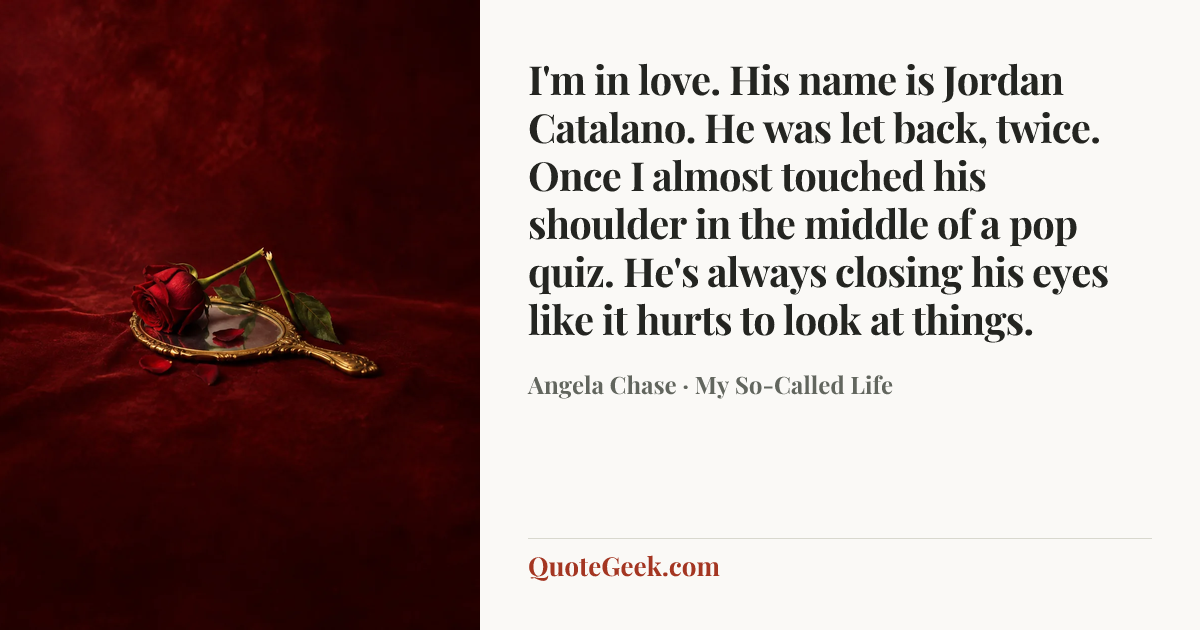 “I'm in love. His name is Jordan Catalano. He was let back, twice. Once I almost touched his shoulder in the middle of a pop quiz. He's always closing his eyes like it hurts to look at things.” — Angela Chase · My So-Called Life. Illustrated QuoteGeek card.