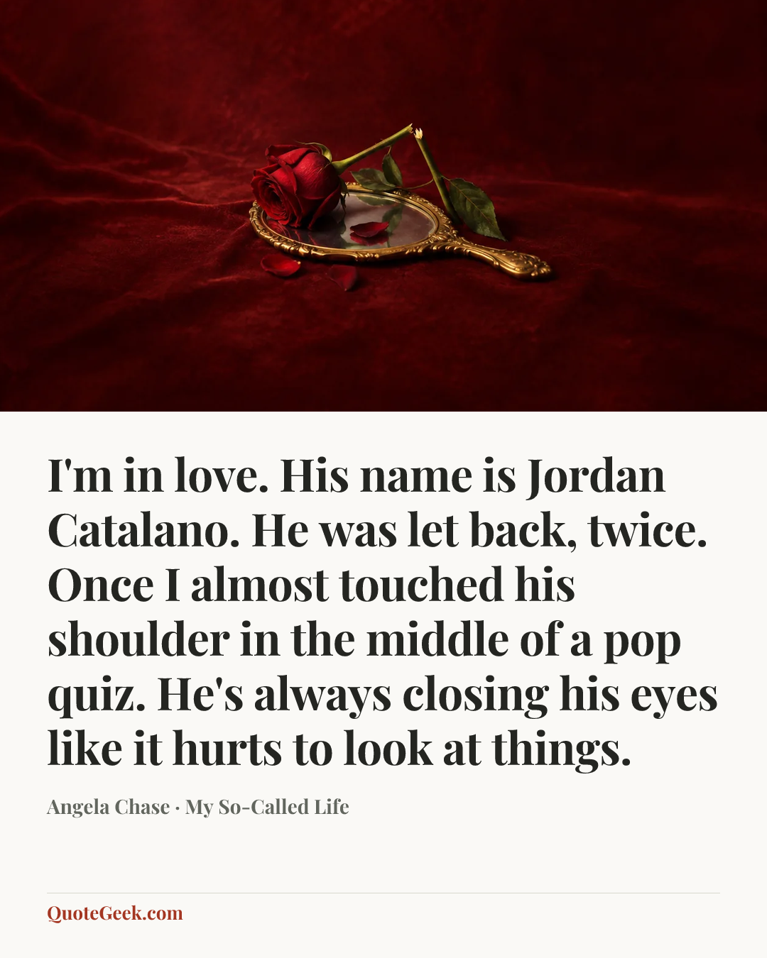 “I'm in love. His name is Jordan Catalano. He was let back, twice. Once I almost touched his shoulder in the middle of a pop quiz. He's always closing his eyes like it hurts to look at things.” — Angela Chase · My So-Called Life. Illustrated QuoteGeek card.