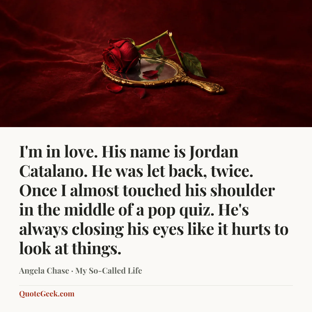 “I'm in love. His name is Jordan Catalano. He was let back, twice. Once I almost touched his shoulder in the middle of a pop quiz. He's always closing his eyes like it hurts to look at things.” — Angela Chase · My So-Called Life. Illustrated QuoteGeek card.