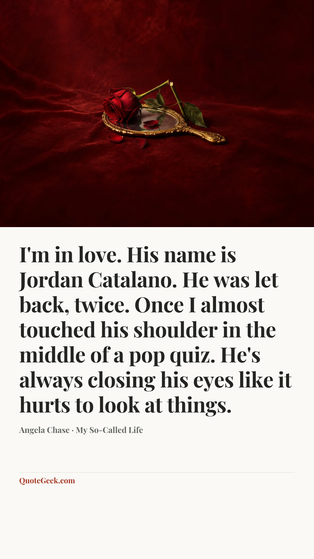 “I'm in love. His name is Jordan Catalano. He was let back, twice. Once I almost touched his shoulder in the middle of a pop quiz. He's always closing his eyes like it hurts to look at things.” — Angela Chase · My So-Called Life. Illustrated QuoteGeek card.