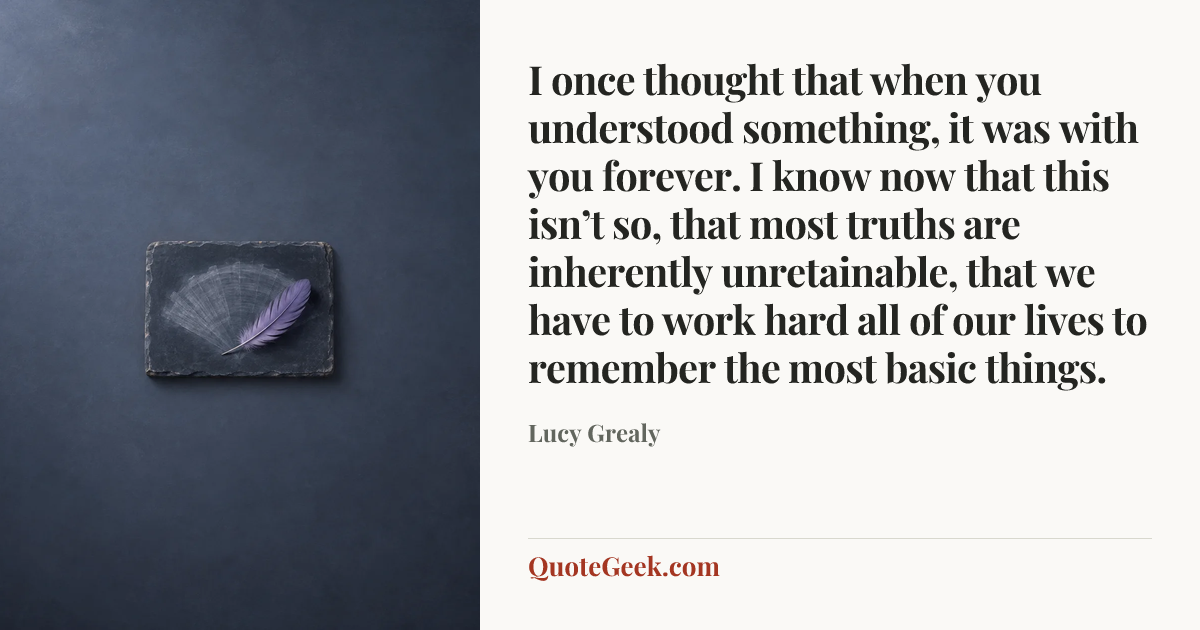 “I once thought that when you understood something, it was with you forever. I know now that this isn’t so, that most truths are inherently unretainable, that we have to work hard all of our lives to remember the most basic things.” — Lucy Grealy. Illustrated QuoteGeek card.