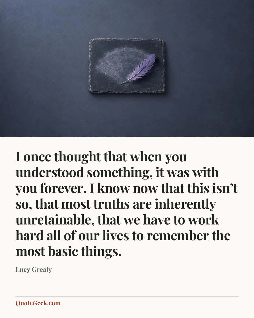 “I once thought that when you understood something, it was with you forever. I know now that this isn’t so, that most truths are inherently unretainable, that we have to work hard all of our lives to remember the most basic things.” — Lucy Grealy. Illustrated QuoteGeek card.