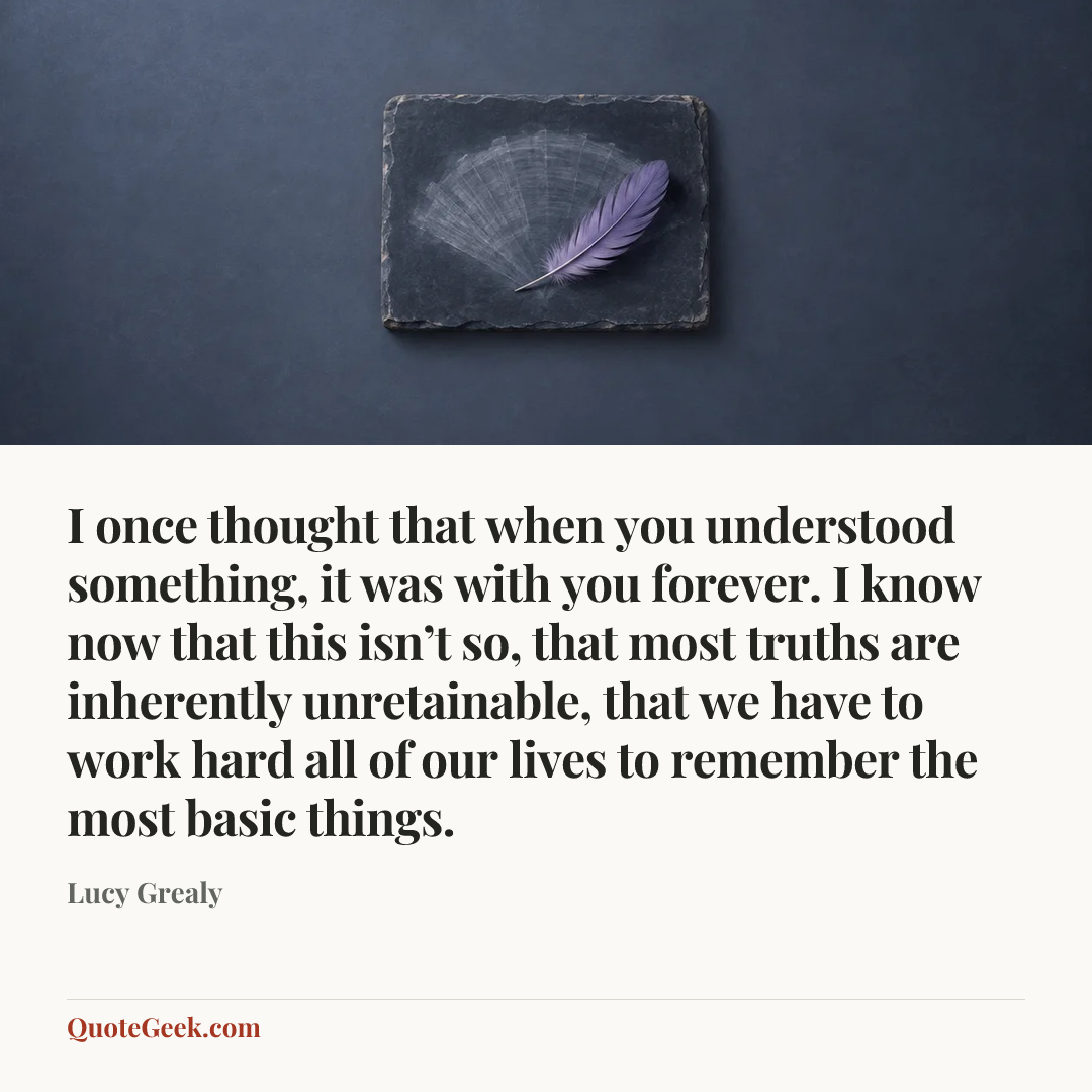 “I once thought that when you understood something, it was with you forever. I know now that this isn’t so, that most truths are inherently unretainable, that we have to work hard all of our lives to remember the most basic things.” — Lucy Grealy. Illustrated QuoteGeek card.