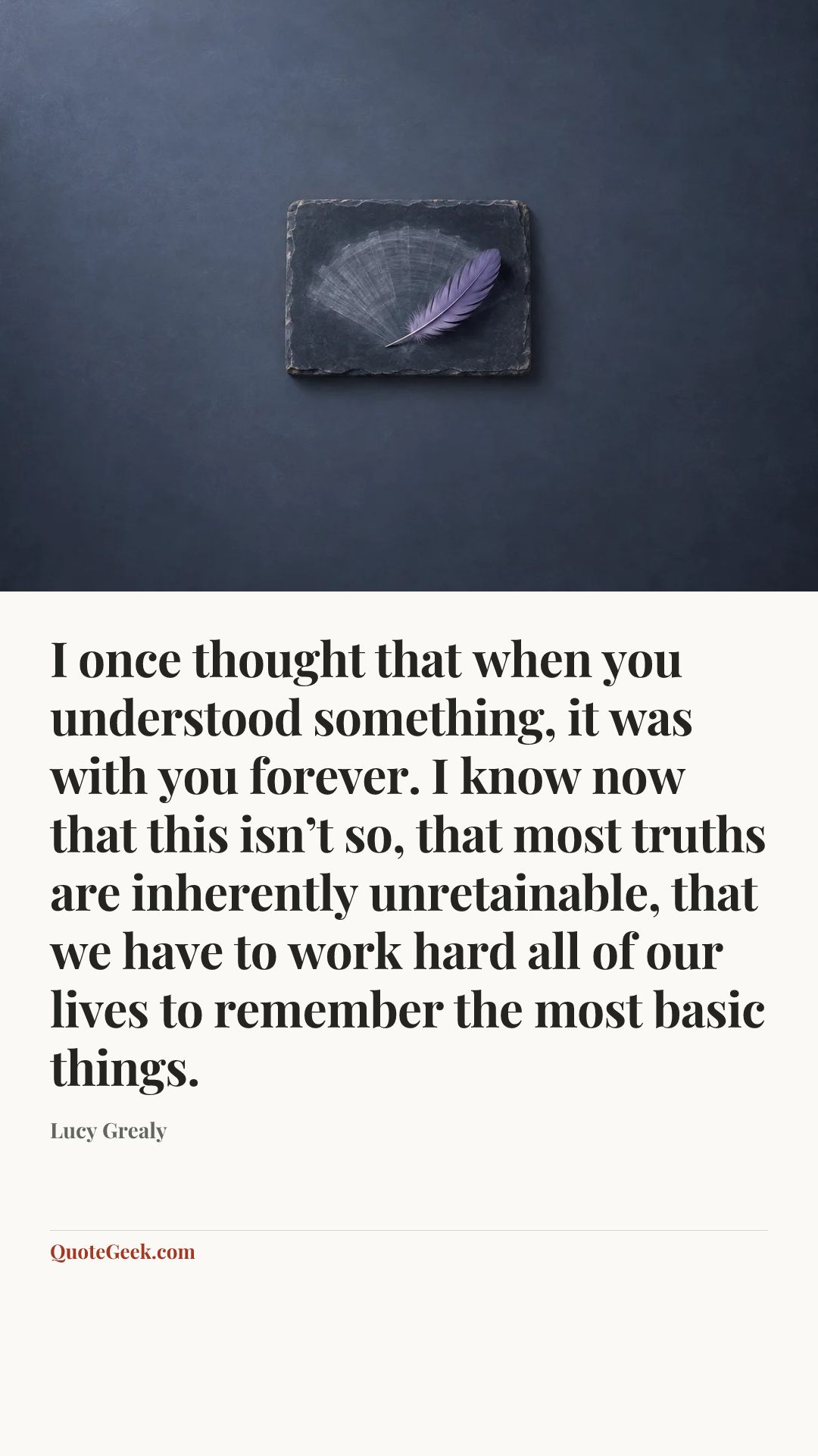 “I once thought that when you understood something, it was with you forever. I know now that this isn’t so, that most truths are inherently unretainable, that we have to work hard all of our lives to remember the most basic things.” — Lucy Grealy. Illustrated QuoteGeek card.