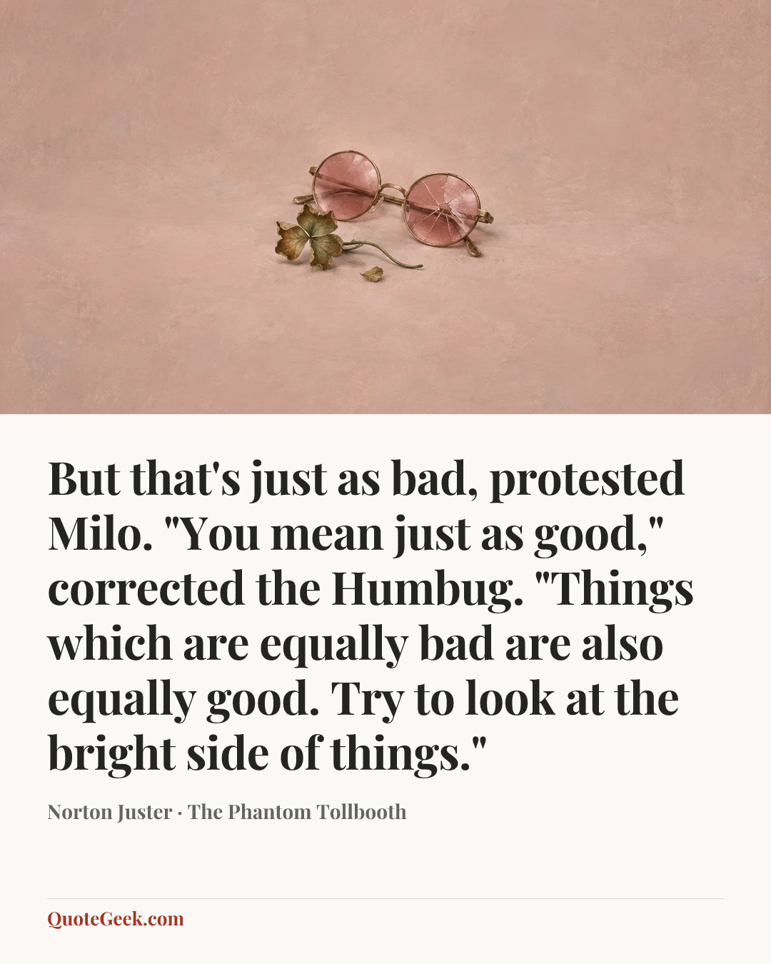 “But that's just as bad, protested Milo.
"You mean just as good," corrected the Humbug. "Things which are equally bad are also equally good. Try to look at the bright side of things."” — Norton Juster · The Phantom Tollbooth. Illustrated QuoteGeek card.