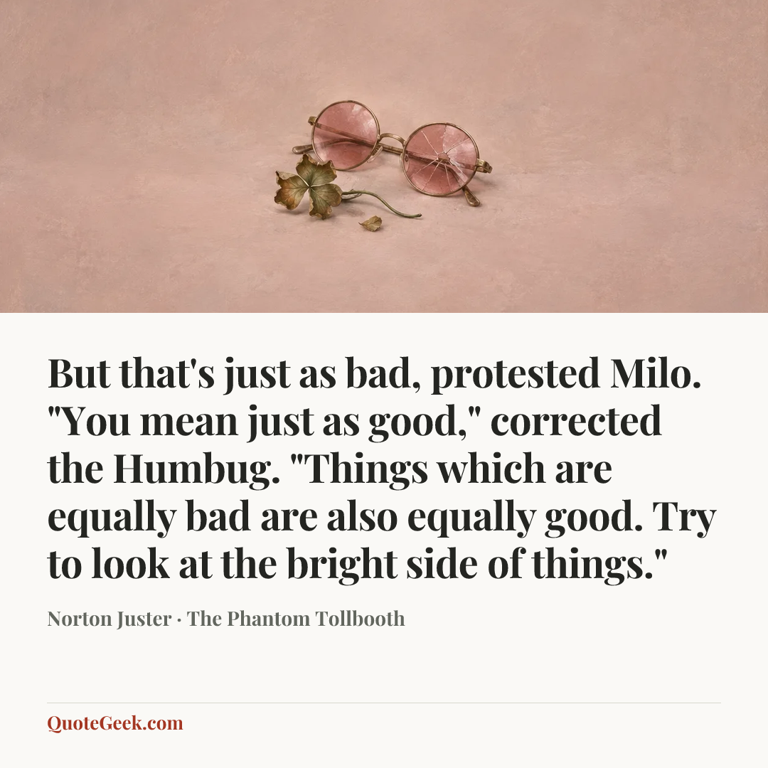 “But that's just as bad, protested Milo.
"You mean just as good," corrected the Humbug. "Things which are equally bad are also equally good. Try to look at the bright side of things."” — Norton Juster · The Phantom Tollbooth. Illustrated QuoteGeek card.