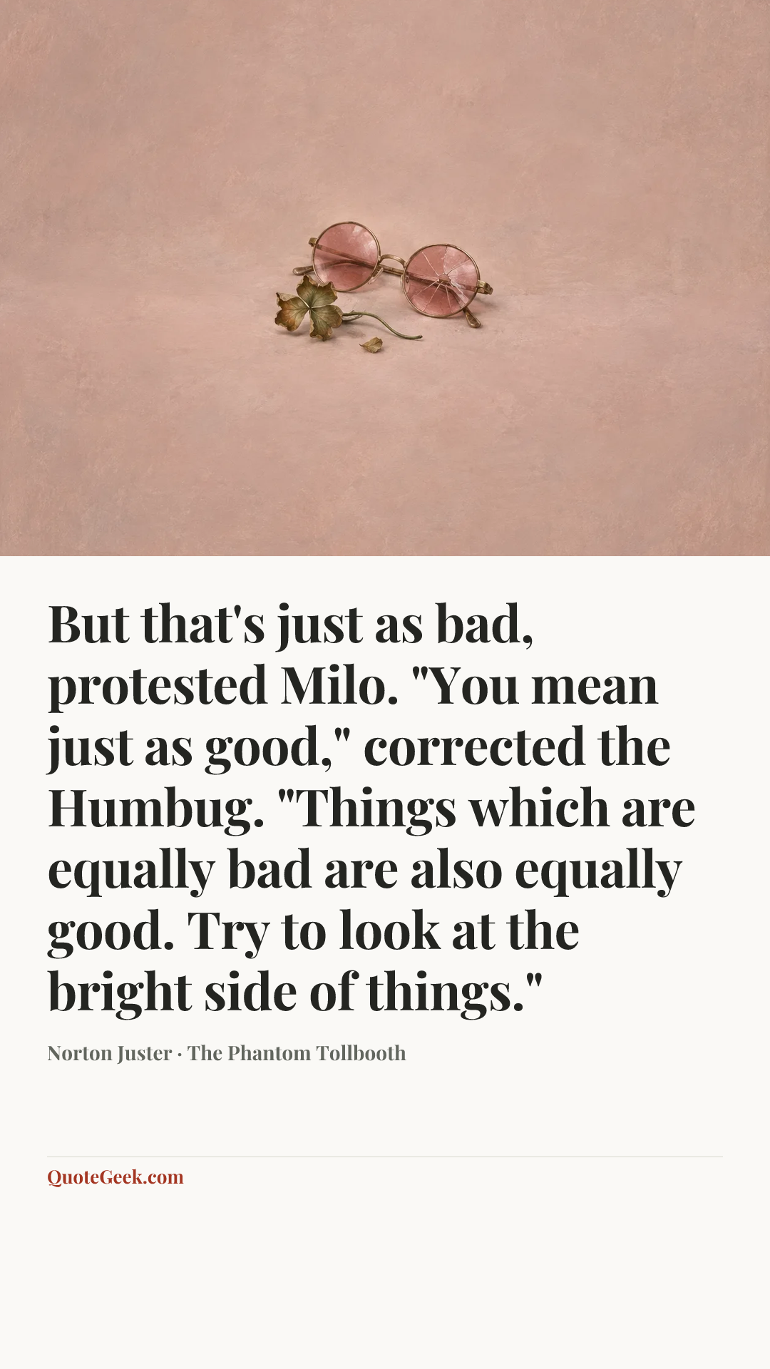 “But that's just as bad, protested Milo.
"You mean just as good," corrected the Humbug. "Things which are equally bad are also equally good. Try to look at the bright side of things."” — Norton Juster · The Phantom Tollbooth. Illustrated QuoteGeek card.