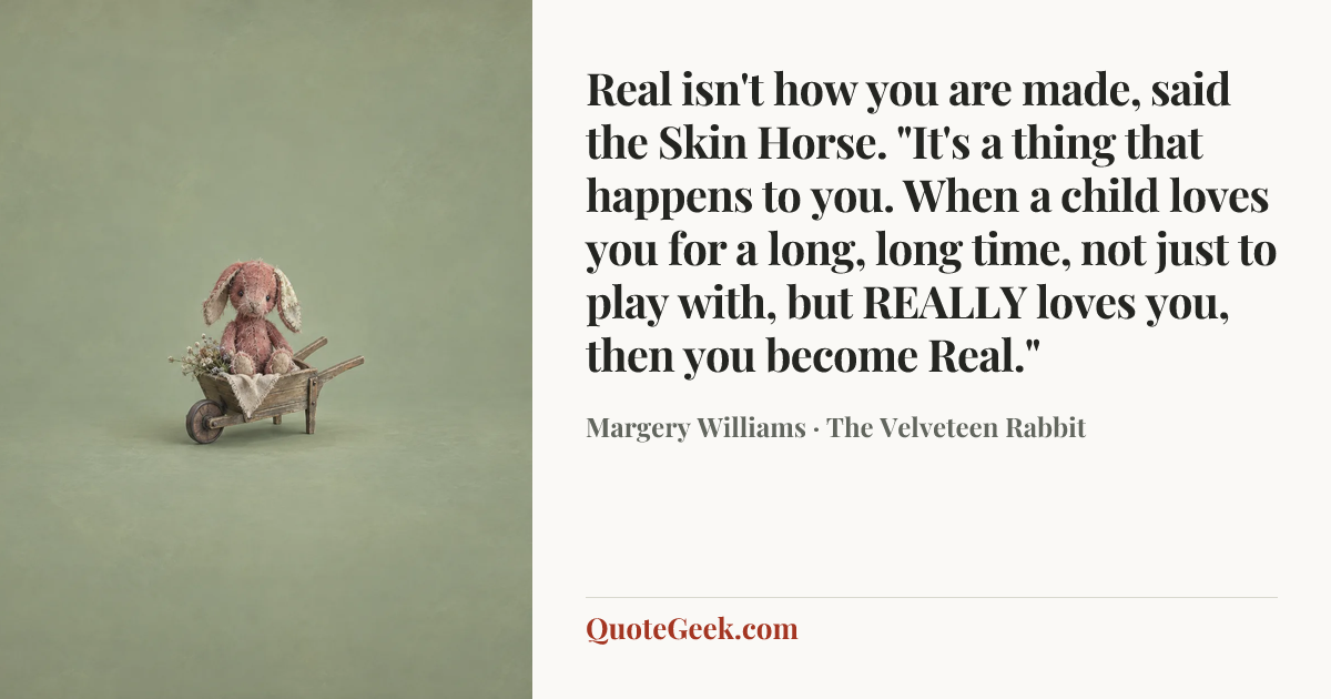 “Real isn't how you are made, said the Skin Horse. "It's a thing that happens to you. When a child loves you for a long, long time, not just to play with, but REALLY loves you, then you become Real."” — Margery Williams · The Velveteen Rabbit. Illustrated QuoteGeek card.