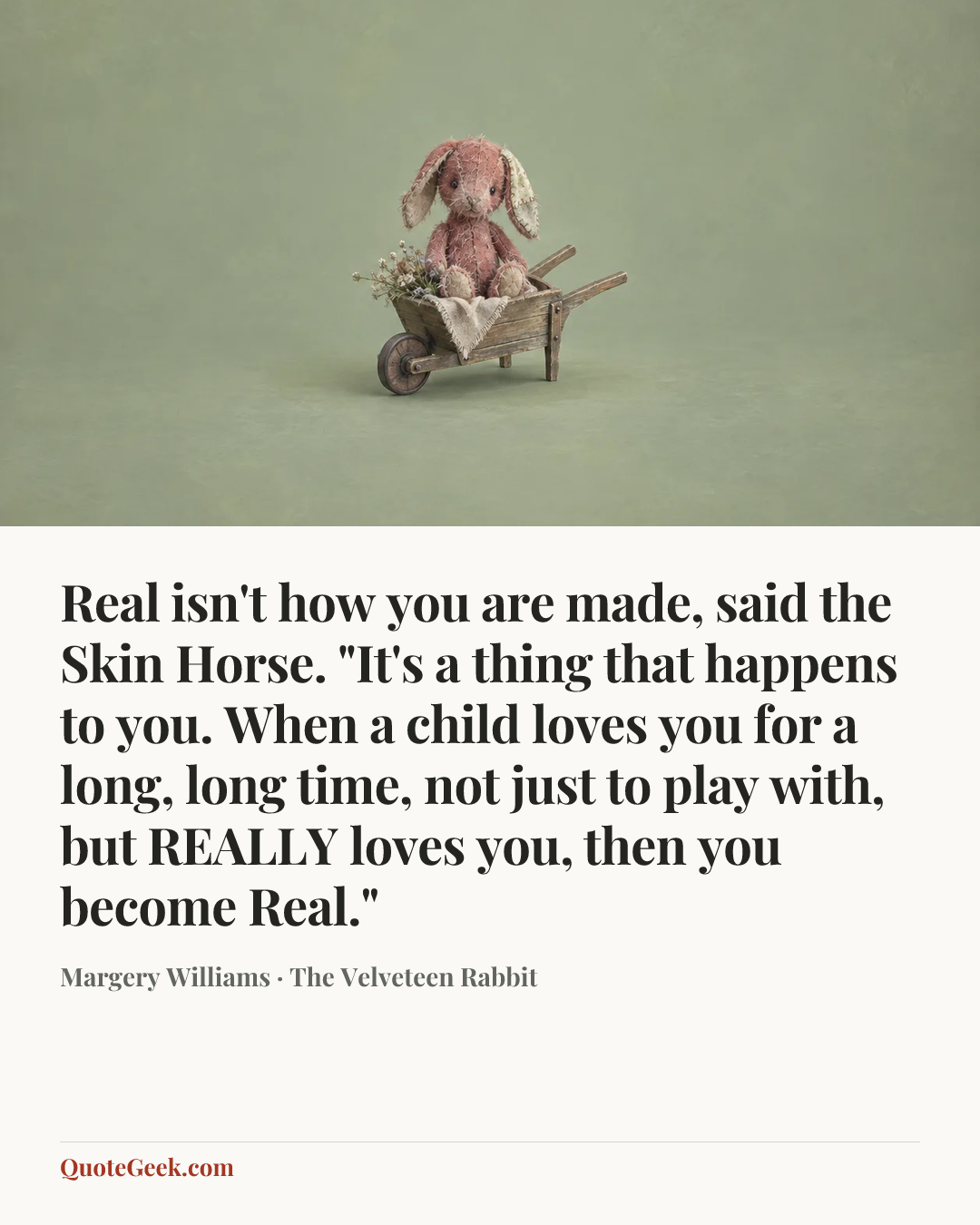 “Real isn't how you are made, said the Skin Horse. "It's a thing that happens to you. When a child loves you for a long, long time, not just to play with, but REALLY loves you, then you become Real."” — Margery Williams · The Velveteen Rabbit. Illustrated QuoteGeek card.