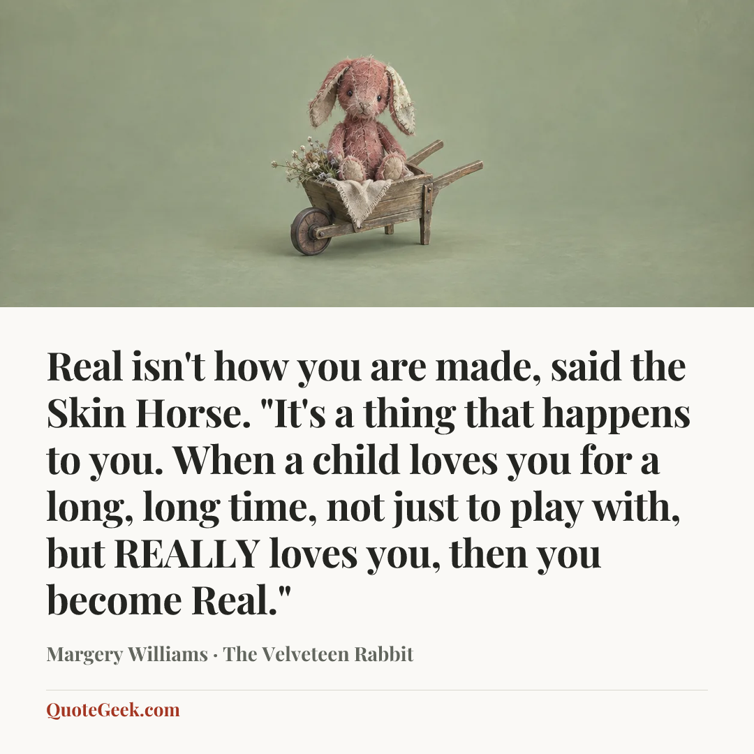 “Real isn't how you are made, said the Skin Horse. "It's a thing that happens to you. When a child loves you for a long, long time, not just to play with, but REALLY loves you, then you become Real."” — Margery Williams · The Velveteen Rabbit. Illustrated QuoteGeek card.