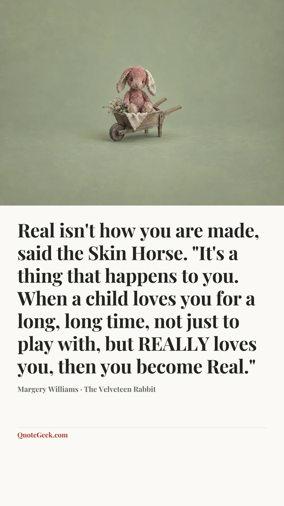 “Real isn't how you are made, said the Skin Horse. "It's a thing that happens to you. When a child loves you for a long, long time, not just to play with, but REALLY loves you, then you become Real."” — Margery Williams · The Velveteen Rabbit. Illustrated QuoteGeek card.