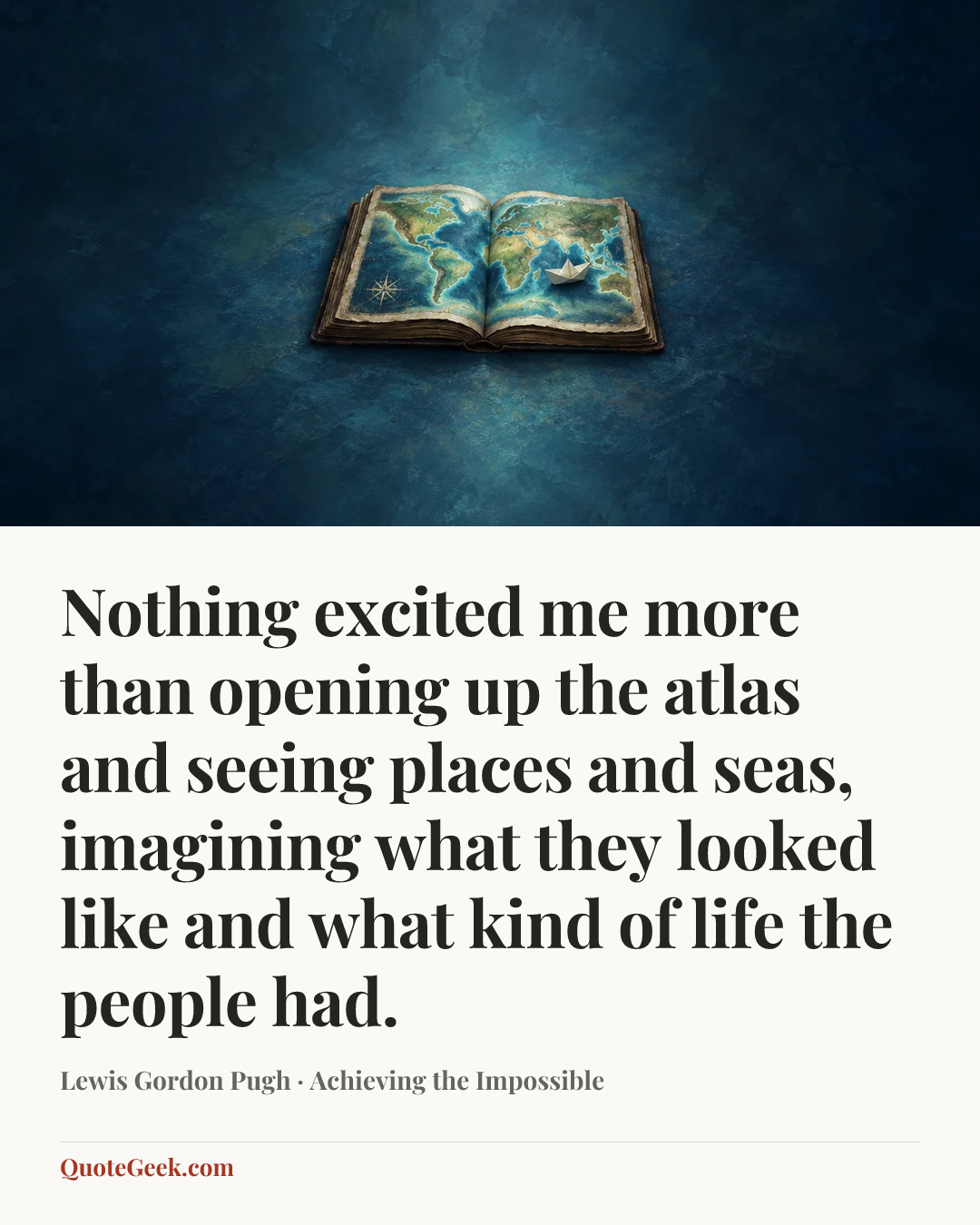 “Nothing excited me more than opening up the atlas and seeing places and seas, imagining what they looked like and what kind of life the people had.” — Lewis Gordon Pugh · Achieving the Impossible. Illustrated QuoteGeek card.
