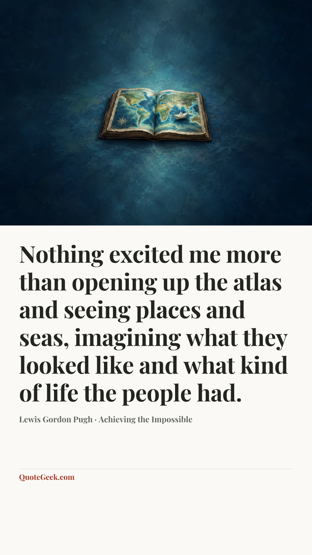 “Nothing excited me more than opening up the atlas and seeing places and seas, imagining what they looked like and what kind of life the people had.” — Lewis Gordon Pugh · Achieving the Impossible. Illustrated QuoteGeek card.