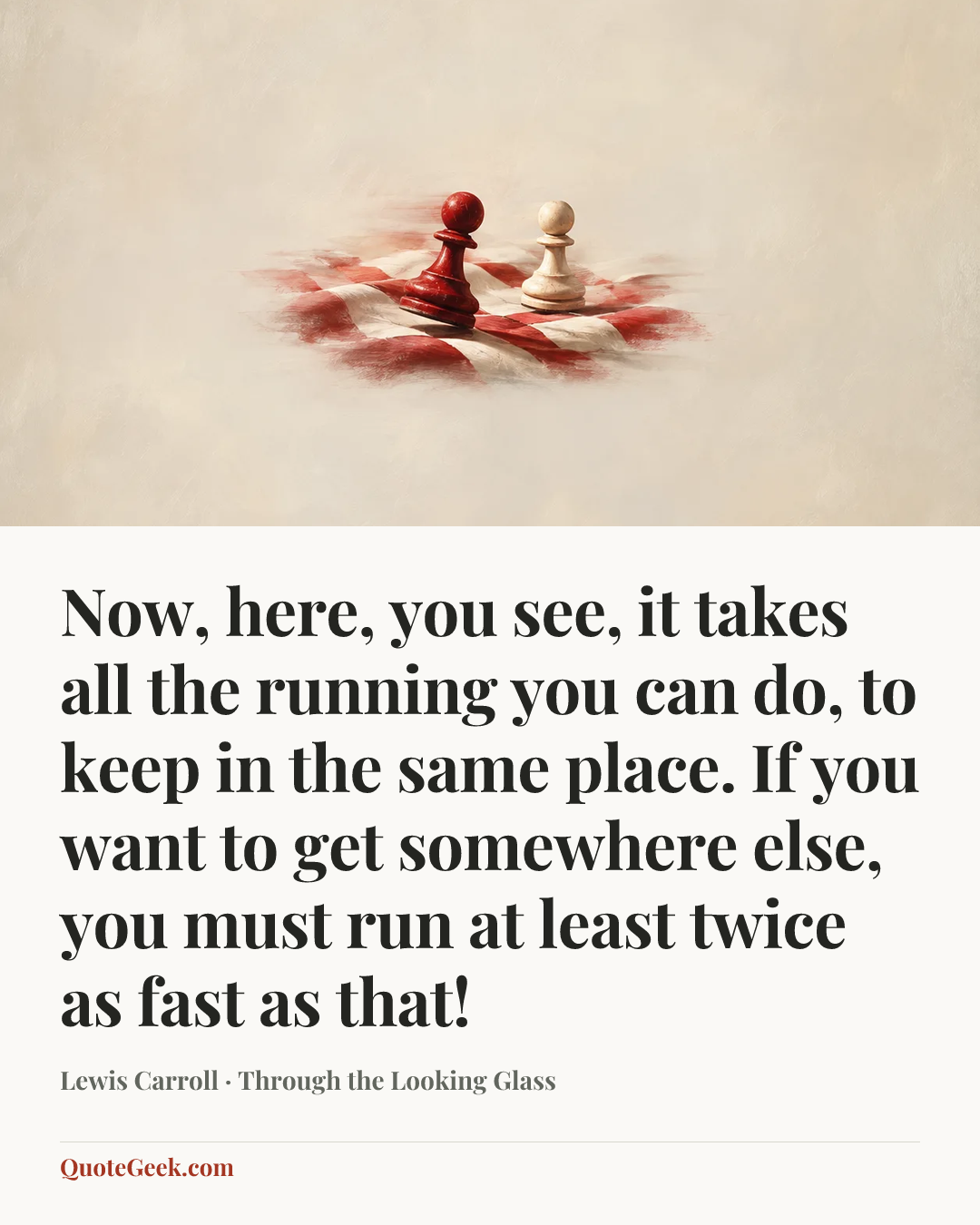 “Now, here, you see, it takes all the running you can do, to keep in the same place. If you want to get somewhere else, you must run at least twice as fast as that!” — Lewis Carroll · Through the Looking Glass. Illustrated QuoteGeek card.