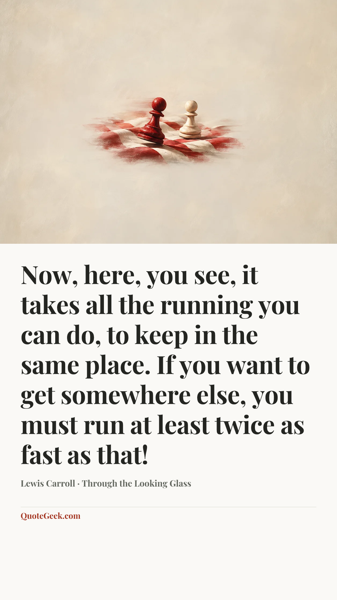 “Now, here, you see, it takes all the running you can do, to keep in the same place. If you want to get somewhere else, you must run at least twice as fast as that!” — Lewis Carroll · Through the Looking Glass. Illustrated QuoteGeek card.