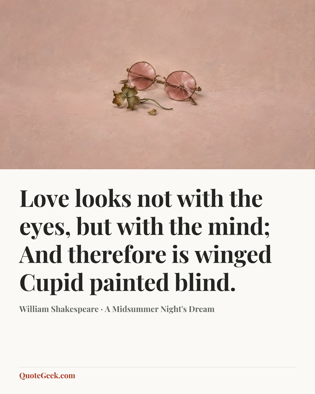 “Love looks not with the eyes, but with the mind;
And therefore is winged Cupid painted blind.” — William Shakespeare · A Midsummer Night's Dream. Illustrated QuoteGeek card.