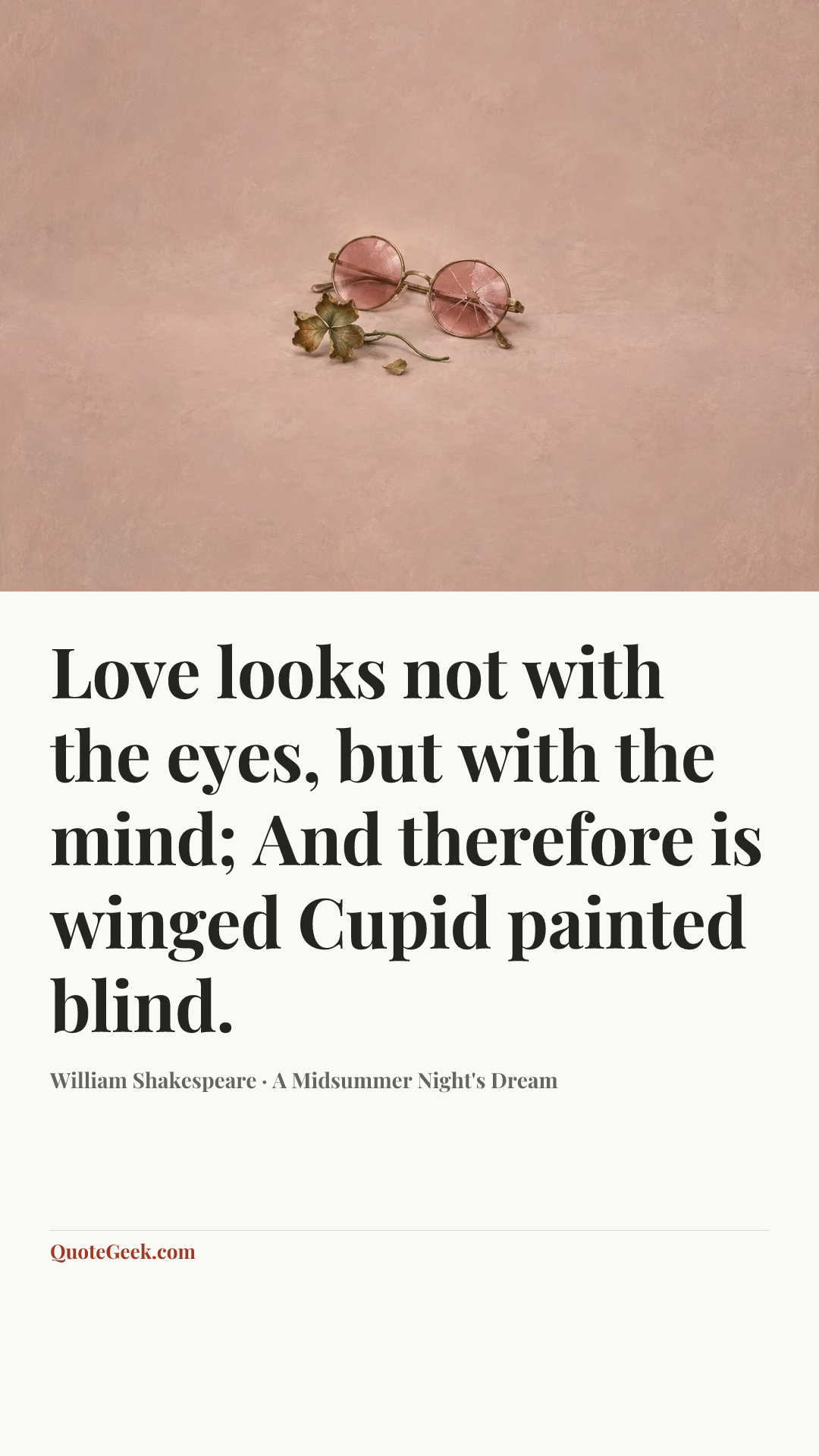 “Love looks not with the eyes, but with the mind;
And therefore is winged Cupid painted blind.” — William Shakespeare · A Midsummer Night's Dream. Illustrated QuoteGeek card.