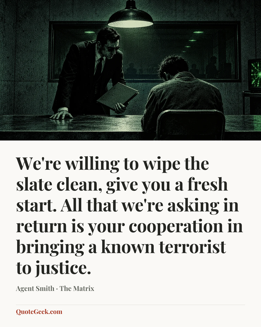“We're willing to wipe the slate clean, give you a fresh start. All that we're asking in return is your cooperation in bringing a known terrorist to justice.” — Agent Smith · The Matrix. Illustrated QuoteGeek card.