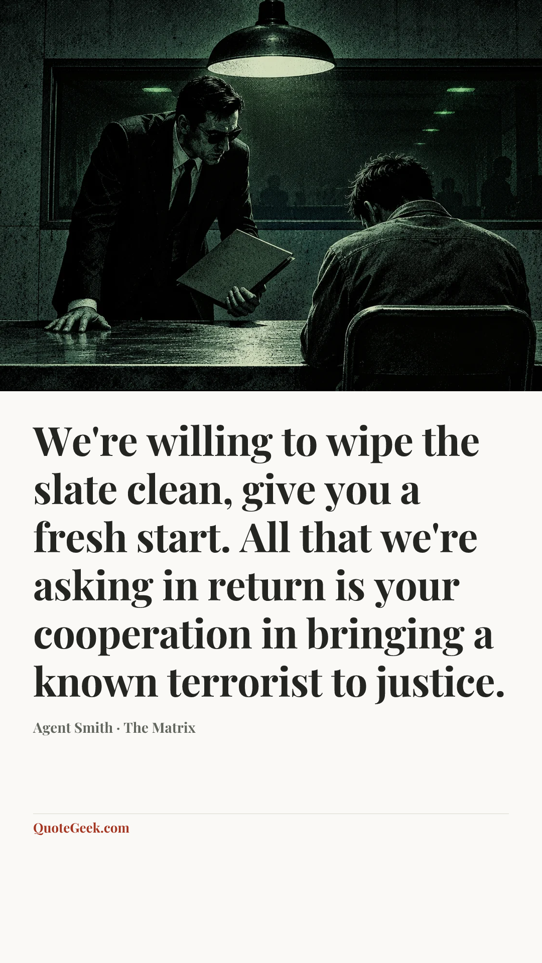 “We're willing to wipe the slate clean, give you a fresh start. All that we're asking in return is your cooperation in bringing a known terrorist to justice.” — Agent Smith · The Matrix. Illustrated QuoteGeek card.