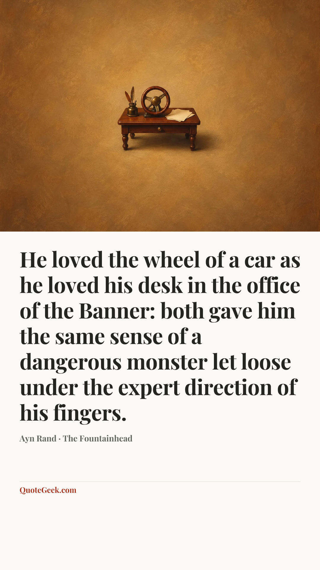 “He loved the wheel of a car as he loved his desk in the office of the Banner: both gave him the same sense of a dangerous monster let loose under the expert direction of his fingers.” — Ayn Rand · The Fountainhead. Illustrated QuoteGeek card.