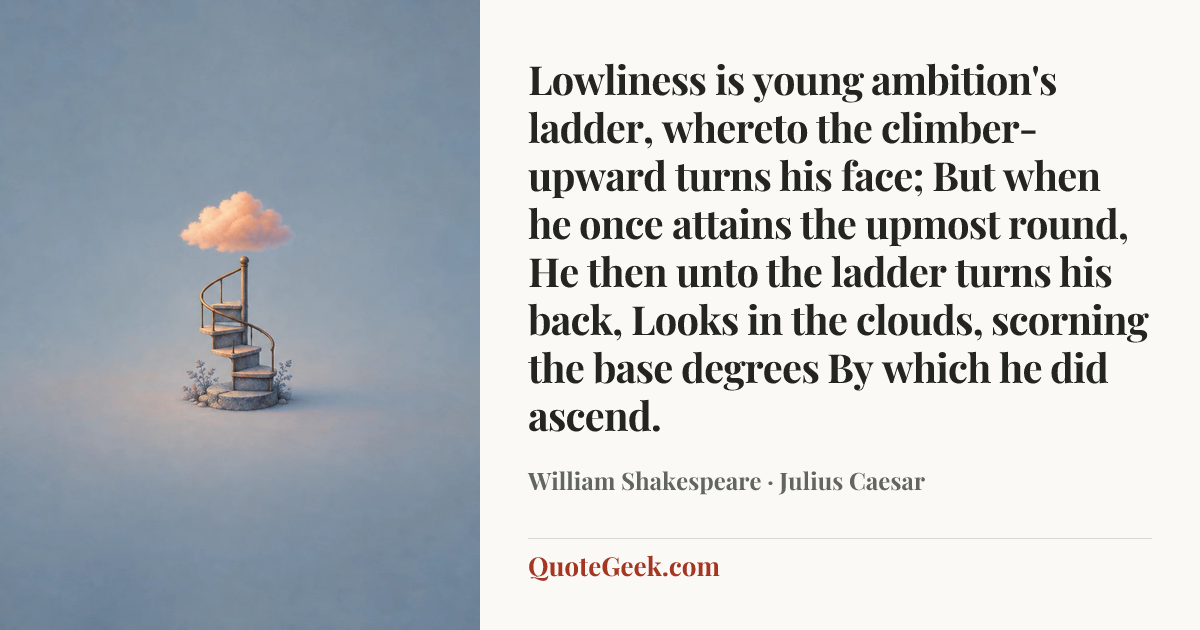 “Lowliness is young ambition's ladder,
whereto the climber-upward turns his face;
But when he once attains the upmost round,
He then unto the ladder turns his back,
Looks in the clouds, scorning the base degrees
By which he did ascend.” — William Shakespeare · Julius Caesar. Illustrated QuoteGeek card.