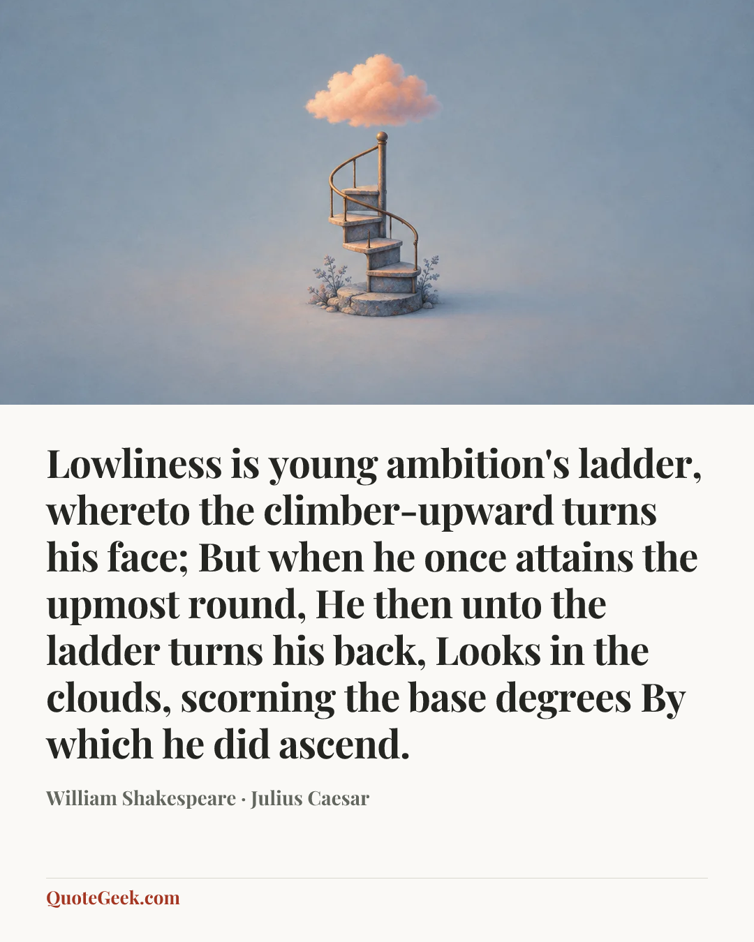 “Lowliness is young ambition's ladder,
whereto the climber-upward turns his face;
But when he once attains the upmost round,
He then unto the ladder turns his back,
Looks in the clouds, scorning the base degrees
By which he did ascend.” — William Shakespeare · Julius Caesar. Illustrated QuoteGeek card.