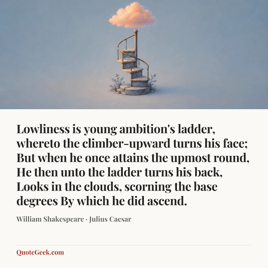 “Lowliness is young ambition's ladder,
whereto the climber-upward turns his face;
But when he once attains the upmost round,
He then unto the ladder turns his back,
Looks in the clouds, scorning the base degrees
By which he did ascend.” — William Shakespeare · Julius Caesar. Illustrated QuoteGeek card.